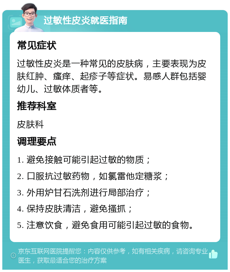 过敏性皮炎就医指南 常见症状 过敏性皮炎是一种常见的皮肤病，主要表现为皮肤红肿、瘙痒、起疹子等症状。易感人群包括婴幼儿、过敏体质者等。 推荐科室 皮肤科 调理要点 1. 避免接触可能引起过敏的物质； 2. 口服抗过敏药物，如氯雷他定糖浆； 3. 外用炉甘石洗剂进行局部治疗； 4. 保持皮肤清洁，避免搔抓； 5. 注意饮食，避免食用可能引起过敏的食物。