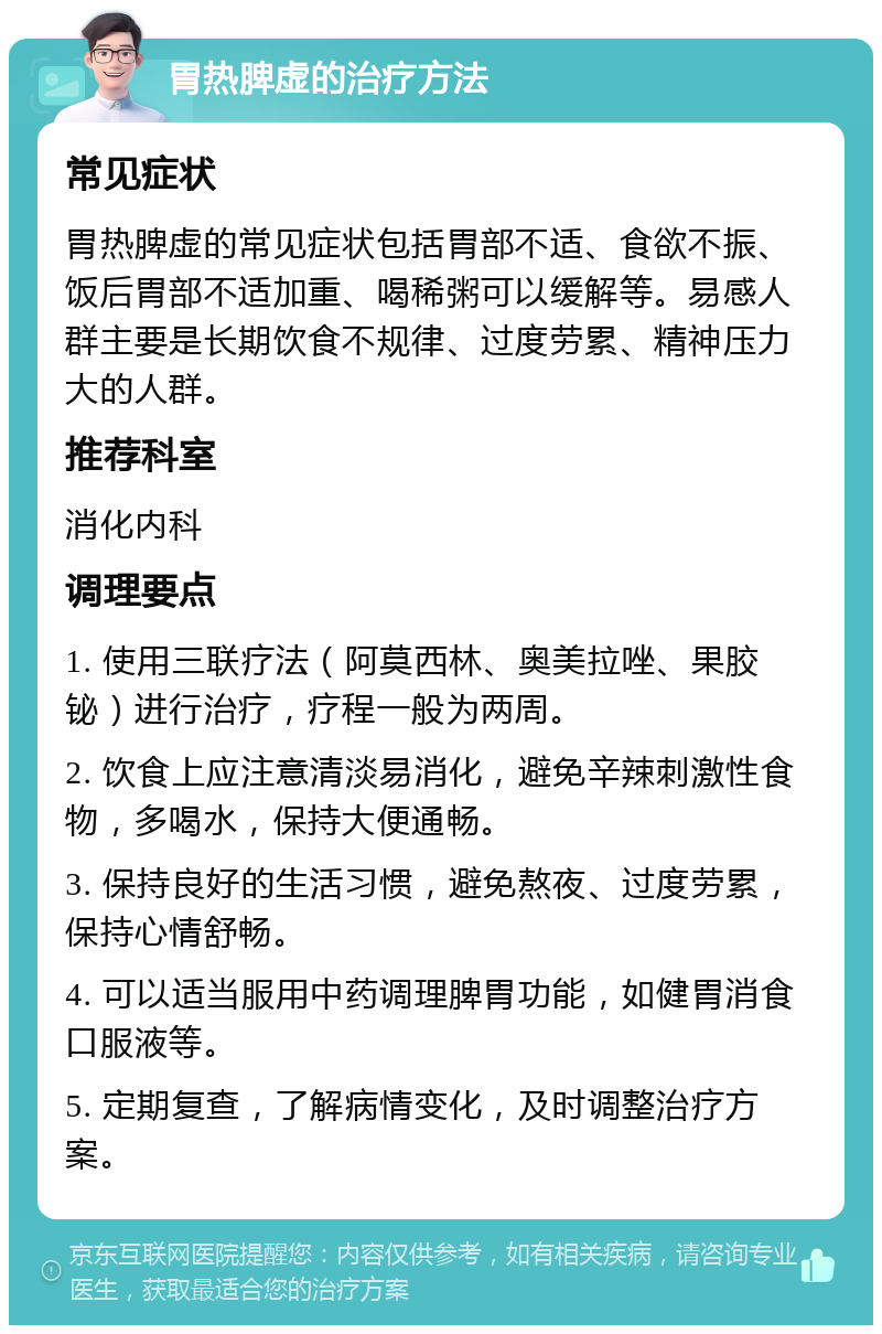 胃热脾虚的治疗方法 常见症状 胃热脾虚的常见症状包括胃部不适、食欲不振、饭后胃部不适加重、喝稀粥可以缓解等。易感人群主要是长期饮食不规律、过度劳累、精神压力大的人群。 推荐科室 消化内科 调理要点 1. 使用三联疗法（阿莫西林、奥美拉唑、果胶铋）进行治疗，疗程一般为两周。 2. 饮食上应注意清淡易消化，避免辛辣刺激性食物，多喝水，保持大便通畅。 3. 保持良好的生活习惯，避免熬夜、过度劳累，保持心情舒畅。 4. 可以适当服用中药调理脾胃功能，如健胃消食口服液等。 5. 定期复查，了解病情变化，及时调整治疗方案。