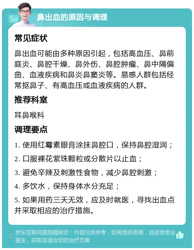 鼻出血的原因与调理 常见症状 鼻出血可能由多种原因引起，包括高血压、鼻前庭炎、鼻腔干燥、鼻外伤、鼻腔肿瘤、鼻中隔偏曲、血液疾病和鼻炎鼻窦炎等。易感人群包括经常抠鼻子、有高血压或血液疾病的人群。 推荐科室 耳鼻喉科 调理要点 1. 使用红霉素眼膏涂抹鼻腔口，保持鼻腔湿润； 2. 口服裸花紫珠颗粒或分散片以止血； 3. 避免辛辣及刺激性食物，减少鼻腔刺激； 4. 多饮水，保持身体水分充足； 5. 如果用药三天无效，应及时就医，寻找出血点并采取相应的治疗措施。