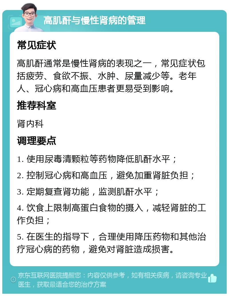 高肌酐与慢性肾病的管理 常见症状 高肌酐通常是慢性肾病的表现之一，常见症状包括疲劳、食欲不振、水肿、尿量减少等。老年人、冠心病和高血压患者更易受到影响。 推荐科室 肾内科 调理要点 1. 使用尿毒清颗粒等药物降低肌酐水平； 2. 控制冠心病和高血压，避免加重肾脏负担； 3. 定期复查肾功能，监测肌酐水平； 4. 饮食上限制高蛋白食物的摄入，减轻肾脏的工作负担； 5. 在医生的指导下，合理使用降压药物和其他治疗冠心病的药物，避免对肾脏造成损害。