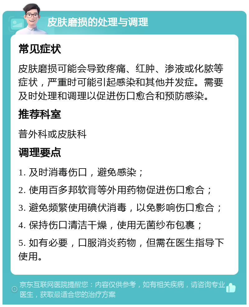 皮肤磨损的处理与调理 常见症状 皮肤磨损可能会导致疼痛、红肿、渗液或化脓等症状，严重时可能引起感染和其他并发症。需要及时处理和调理以促进伤口愈合和预防感染。 推荐科室 普外科或皮肤科 调理要点 1. 及时消毒伤口，避免感染； 2. 使用百多邦软膏等外用药物促进伤口愈合； 3. 避免频繁使用碘伏消毒，以免影响伤口愈合； 4. 保持伤口清洁干燥，使用无菌纱布包裹； 5. 如有必要，口服消炎药物，但需在医生指导下使用。