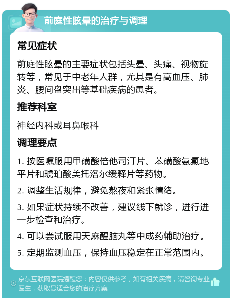 前庭性眩晕的治疗与调理 常见症状 前庭性眩晕的主要症状包括头晕、头痛、视物旋转等，常见于中老年人群，尤其是有高血压、肺炎、腰间盘突出等基础疾病的患者。 推荐科室 神经内科或耳鼻喉科 调理要点 1. 按医嘱服用甲磺酸倍他司汀片、苯磺酸氨氯地平片和琥珀酸美托洛尔缓释片等药物。 2. 调整生活规律，避免熬夜和紧张情绪。 3. 如果症状持续不改善，建议线下就诊，进行进一步检查和治疗。 4. 可以尝试服用天麻醒脑丸等中成药辅助治疗。 5. 定期监测血压，保持血压稳定在正常范围内。