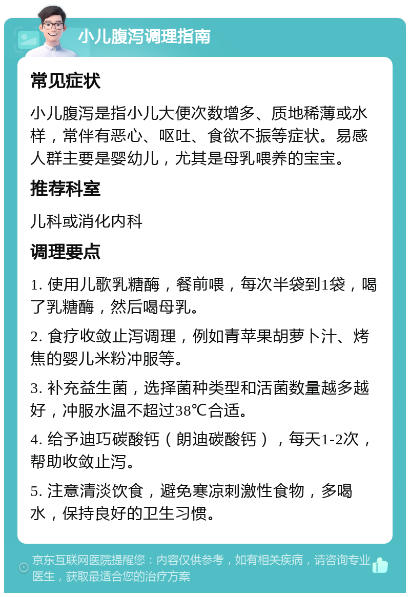 小儿腹泻调理指南 常见症状 小儿腹泻是指小儿大便次数增多、质地稀薄或水样，常伴有恶心、呕吐、食欲不振等症状。易感人群主要是婴幼儿，尤其是母乳喂养的宝宝。 推荐科室 儿科或消化内科 调理要点 1. 使用儿歌乳糖酶，餐前喂，每次半袋到1袋，喝了乳糖酶，然后喝母乳。 2. 食疗收敛止泻调理，例如青苹果胡萝卜汁、烤焦的婴儿米粉冲服等。 3. 补充益生菌，选择菌种类型和活菌数量越多越好，冲服水温不超过38℃合适。 4. 给予迪巧碳酸钙（朗迪碳酸钙），每天1-2次，帮助收敛止泻。 5. 注意清淡饮食，避免寒凉刺激性食物，多喝水，保持良好的卫生习惯。