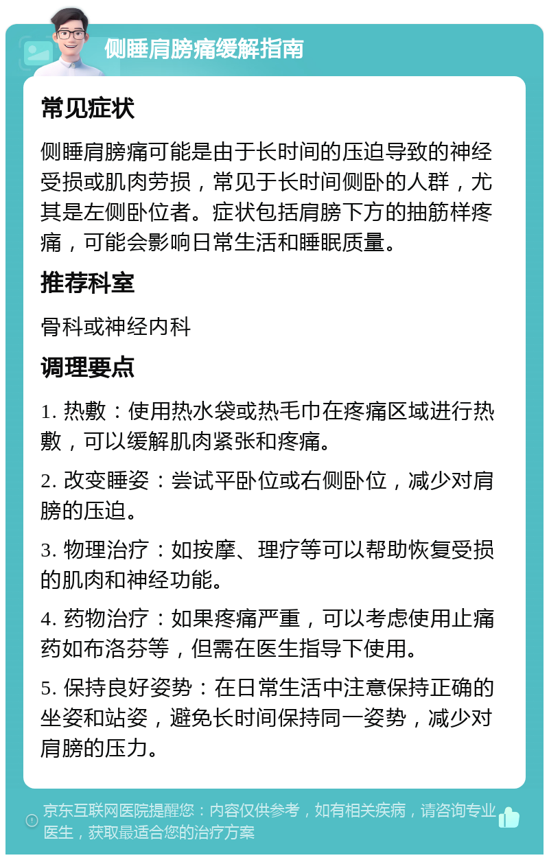 侧睡肩膀痛缓解指南 常见症状 侧睡肩膀痛可能是由于长时间的压迫导致的神经受损或肌肉劳损，常见于长时间侧卧的人群，尤其是左侧卧位者。症状包括肩膀下方的抽筋样疼痛，可能会影响日常生活和睡眠质量。 推荐科室 骨科或神经内科 调理要点 1. 热敷：使用热水袋或热毛巾在疼痛区域进行热敷，可以缓解肌肉紧张和疼痛。 2. 改变睡姿：尝试平卧位或右侧卧位，减少对肩膀的压迫。 3. 物理治疗：如按摩、理疗等可以帮助恢复受损的肌肉和神经功能。 4. 药物治疗：如果疼痛严重，可以考虑使用止痛药如布洛芬等，但需在医生指导下使用。 5. 保持良好姿势：在日常生活中注意保持正确的坐姿和站姿，避免长时间保持同一姿势，减少对肩膀的压力。