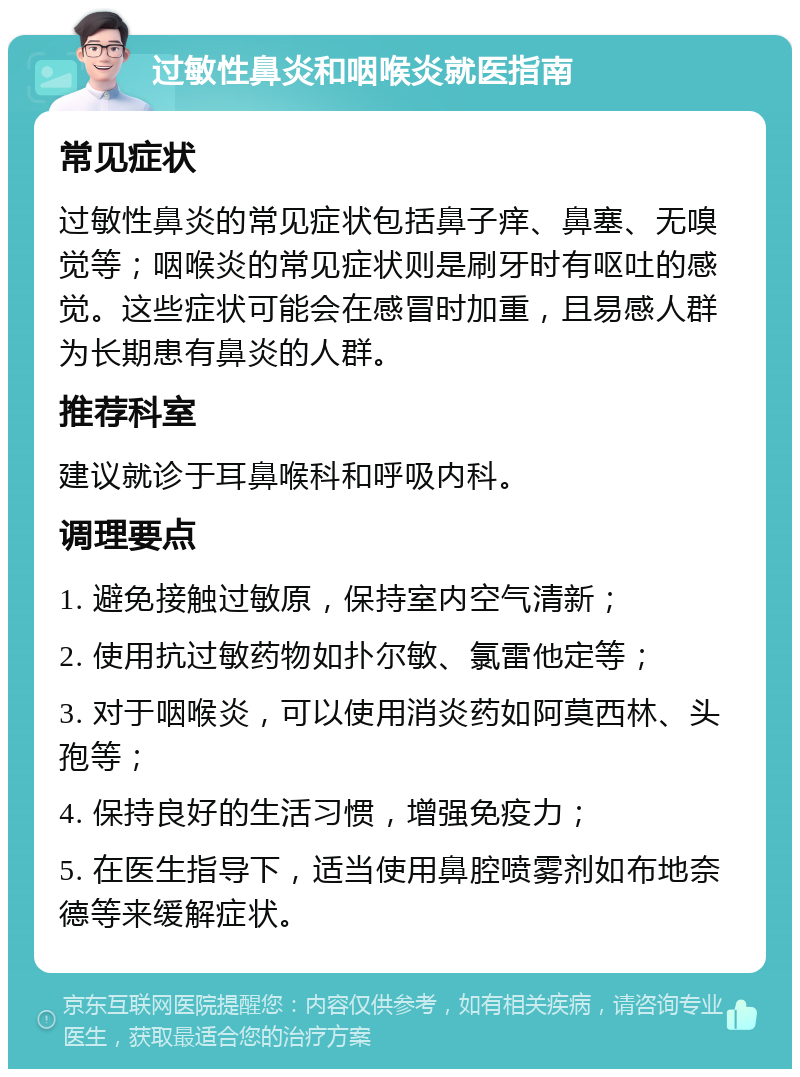 过敏性鼻炎和咽喉炎就医指南 常见症状 过敏性鼻炎的常见症状包括鼻子痒、鼻塞、无嗅觉等；咽喉炎的常见症状则是刷牙时有呕吐的感觉。这些症状可能会在感冒时加重，且易感人群为长期患有鼻炎的人群。 推荐科室 建议就诊于耳鼻喉科和呼吸内科。 调理要点 1. 避免接触过敏原，保持室内空气清新； 2. 使用抗过敏药物如扑尔敏、氯雷他定等； 3. 对于咽喉炎，可以使用消炎药如阿莫西林、头孢等； 4. 保持良好的生活习惯，增强免疫力； 5. 在医生指导下，适当使用鼻腔喷雾剂如布地奈德等来缓解症状。