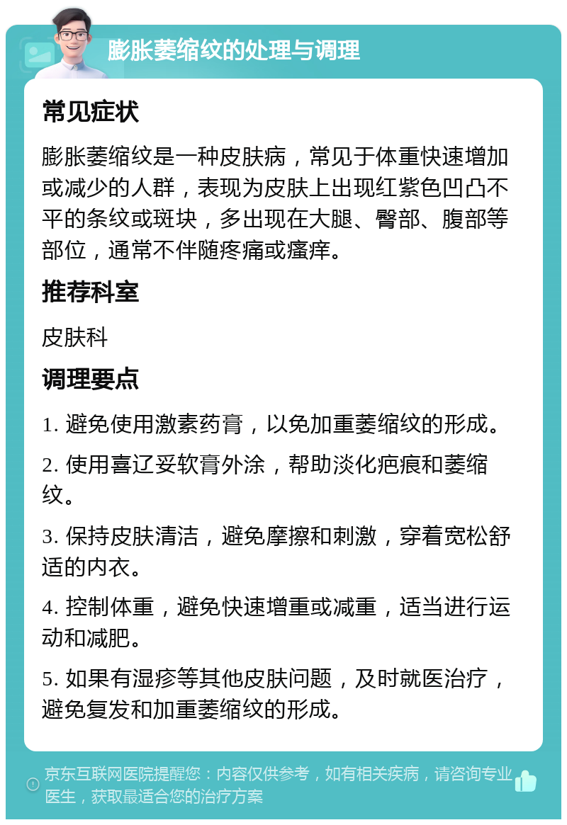 膨胀萎缩纹的处理与调理 常见症状 膨胀萎缩纹是一种皮肤病，常见于体重快速增加或减少的人群，表现为皮肤上出现红紫色凹凸不平的条纹或斑块，多出现在大腿、臀部、腹部等部位，通常不伴随疼痛或瘙痒。 推荐科室 皮肤科 调理要点 1. 避免使用激素药膏，以免加重萎缩纹的形成。 2. 使用喜辽妥软膏外涂，帮助淡化疤痕和萎缩纹。 3. 保持皮肤清洁，避免摩擦和刺激，穿着宽松舒适的内衣。 4. 控制体重，避免快速增重或减重，适当进行运动和减肥。 5. 如果有湿疹等其他皮肤问题，及时就医治疗，避免复发和加重萎缩纹的形成。