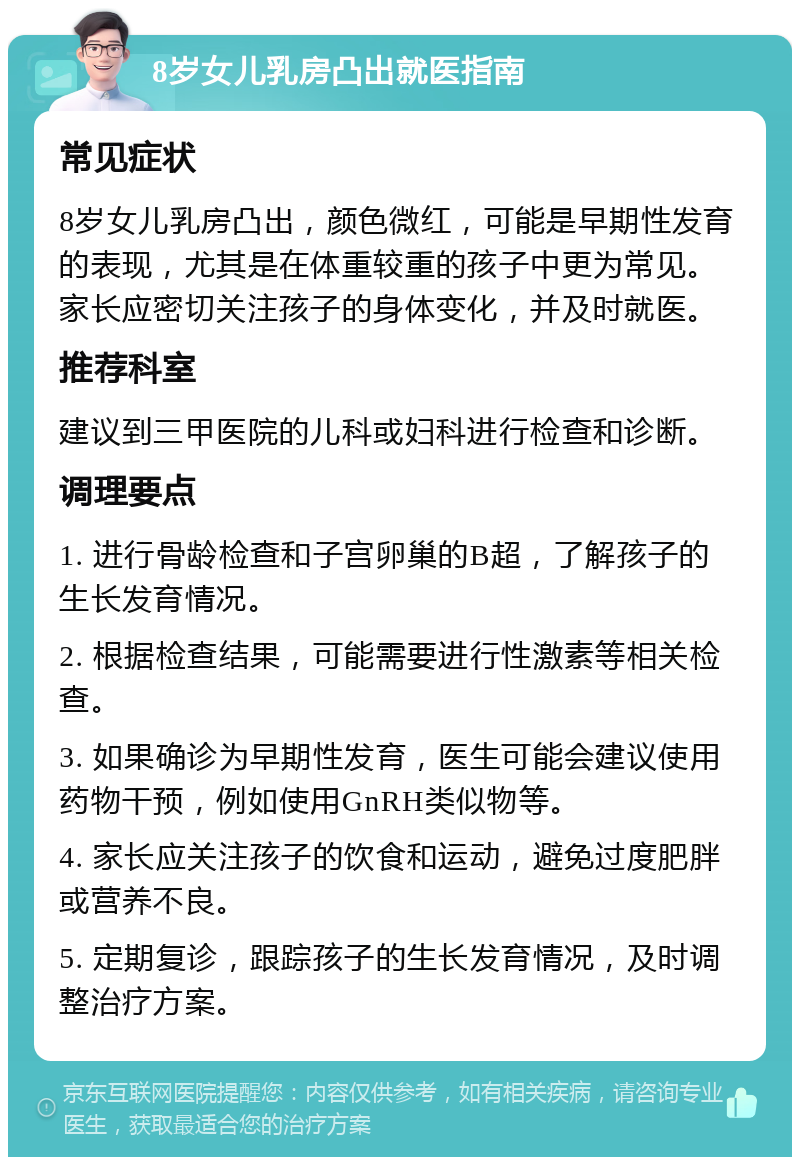 8岁女儿乳房凸出就医指南 常见症状 8岁女儿乳房凸出，颜色微红，可能是早期性发育的表现，尤其是在体重较重的孩子中更为常见。家长应密切关注孩子的身体变化，并及时就医。 推荐科室 建议到三甲医院的儿科或妇科进行检查和诊断。 调理要点 1. 进行骨龄检查和子宫卵巢的B超，了解孩子的生长发育情况。 2. 根据检查结果，可能需要进行性激素等相关检查。 3. 如果确诊为早期性发育，医生可能会建议使用药物干预，例如使用GnRH类似物等。 4. 家长应关注孩子的饮食和运动，避免过度肥胖或营养不良。 5. 定期复诊，跟踪孩子的生长发育情况，及时调整治疗方案。