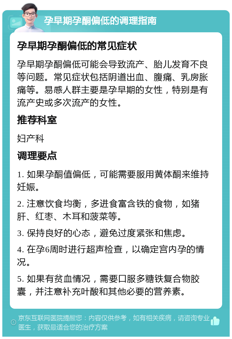 孕早期孕酮偏低的调理指南 孕早期孕酮偏低的常见症状 孕早期孕酮偏低可能会导致流产、胎儿发育不良等问题。常见症状包括阴道出血、腹痛、乳房胀痛等。易感人群主要是孕早期的女性，特别是有流产史或多次流产的女性。 推荐科室 妇产科 调理要点 1. 如果孕酮值偏低，可能需要服用黄体酮来维持妊娠。 2. 注意饮食均衡，多进食富含铁的食物，如猪肝、红枣、木耳和菠菜等。 3. 保持良好的心态，避免过度紧张和焦虑。 4. 在孕6周时进行超声检查，以确定宫内孕的情况。 5. 如果有贫血情况，需要口服多糖铁复合物胶囊，并注意补充叶酸和其他必要的营养素。