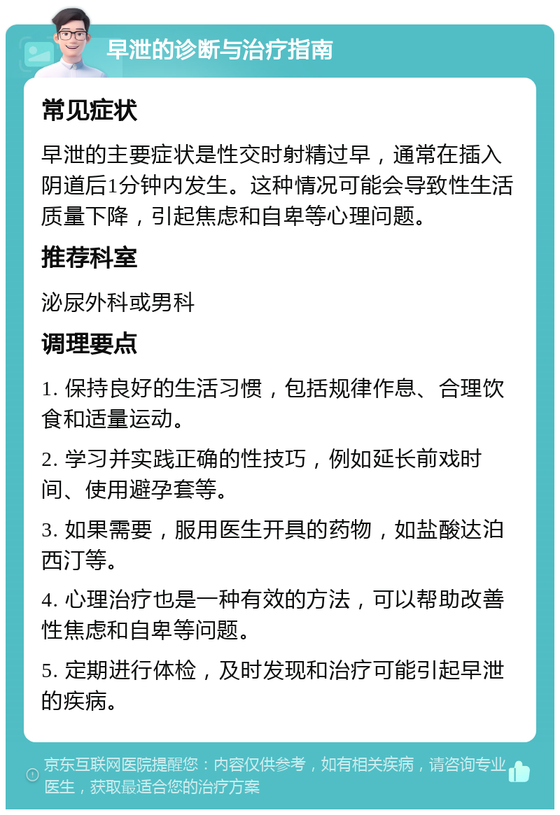 早泄的诊断与治疗指南 常见症状 早泄的主要症状是性交时射精过早，通常在插入阴道后1分钟内发生。这种情况可能会导致性生活质量下降，引起焦虑和自卑等心理问题。 推荐科室 泌尿外科或男科 调理要点 1. 保持良好的生活习惯，包括规律作息、合理饮食和适量运动。 2. 学习并实践正确的性技巧，例如延长前戏时间、使用避孕套等。 3. 如果需要，服用医生开具的药物，如盐酸达泊西汀等。 4. 心理治疗也是一种有效的方法，可以帮助改善性焦虑和自卑等问题。 5. 定期进行体检，及时发现和治疗可能引起早泄的疾病。