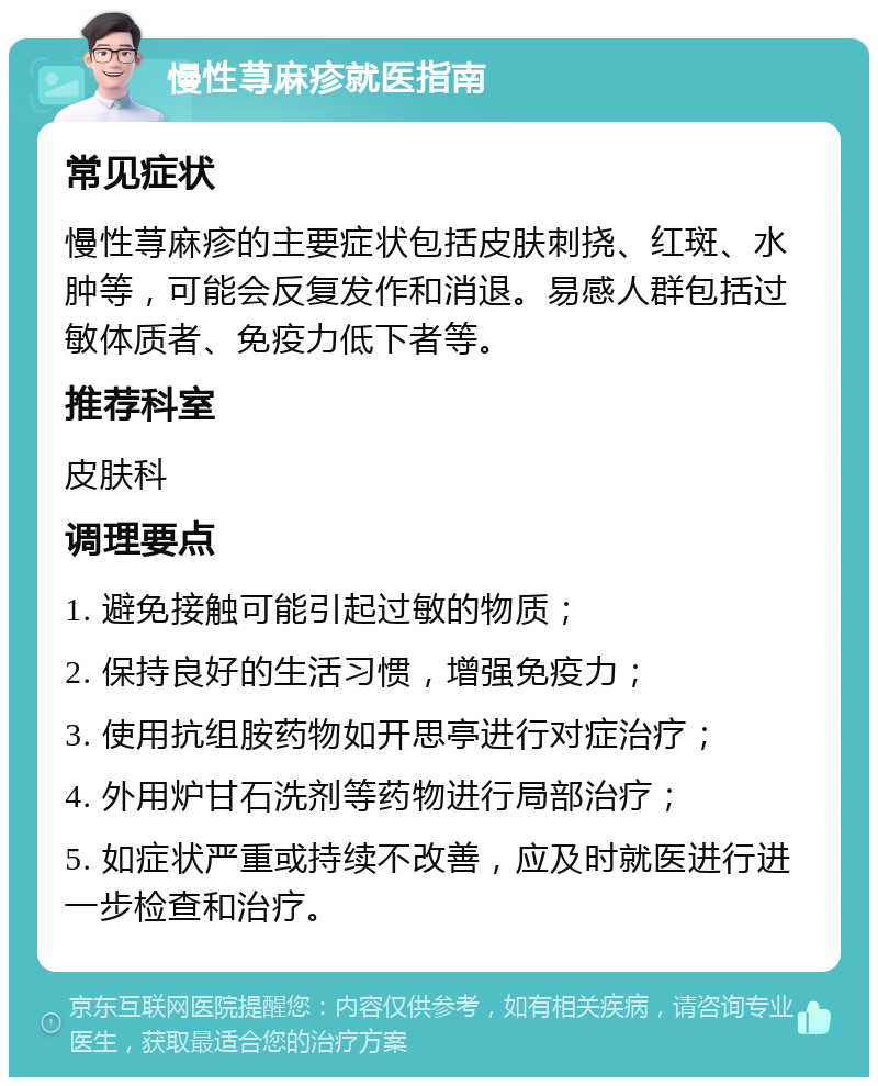 慢性荨麻疹就医指南 常见症状 慢性荨麻疹的主要症状包括皮肤刺挠、红斑、水肿等，可能会反复发作和消退。易感人群包括过敏体质者、免疫力低下者等。 推荐科室 皮肤科 调理要点 1. 避免接触可能引起过敏的物质； 2. 保持良好的生活习惯，增强免疫力； 3. 使用抗组胺药物如开思亭进行对症治疗； 4. 外用炉甘石洗剂等药物进行局部治疗； 5. 如症状严重或持续不改善，应及时就医进行进一步检查和治疗。