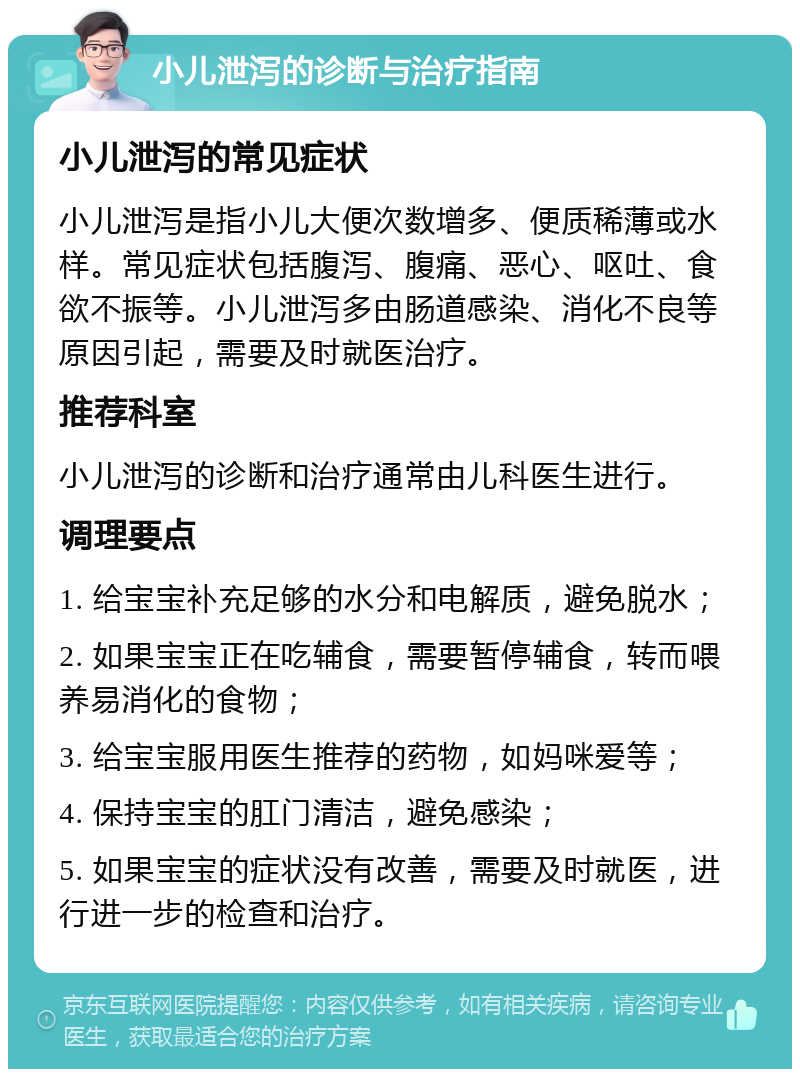 小儿泄泻的诊断与治疗指南 小儿泄泻的常见症状 小儿泄泻是指小儿大便次数增多、便质稀薄或水样。常见症状包括腹泻、腹痛、恶心、呕吐、食欲不振等。小儿泄泻多由肠道感染、消化不良等原因引起，需要及时就医治疗。 推荐科室 小儿泄泻的诊断和治疗通常由儿科医生进行。 调理要点 1. 给宝宝补充足够的水分和电解质，避免脱水； 2. 如果宝宝正在吃辅食，需要暂停辅食，转而喂养易消化的食物； 3. 给宝宝服用医生推荐的药物，如妈咪爱等； 4. 保持宝宝的肛门清洁，避免感染； 5. 如果宝宝的症状没有改善，需要及时就医，进行进一步的检查和治疗。