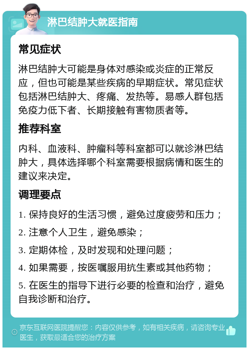 淋巴结肿大就医指南 常见症状 淋巴结肿大可能是身体对感染或炎症的正常反应，但也可能是某些疾病的早期症状。常见症状包括淋巴结肿大、疼痛、发热等。易感人群包括免疫力低下者、长期接触有害物质者等。 推荐科室 内科、血液科、肿瘤科等科室都可以就诊淋巴结肿大，具体选择哪个科室需要根据病情和医生的建议来决定。 调理要点 1. 保持良好的生活习惯，避免过度疲劳和压力； 2. 注意个人卫生，避免感染； 3. 定期体检，及时发现和处理问题； 4. 如果需要，按医嘱服用抗生素或其他药物； 5. 在医生的指导下进行必要的检查和治疗，避免自我诊断和治疗。