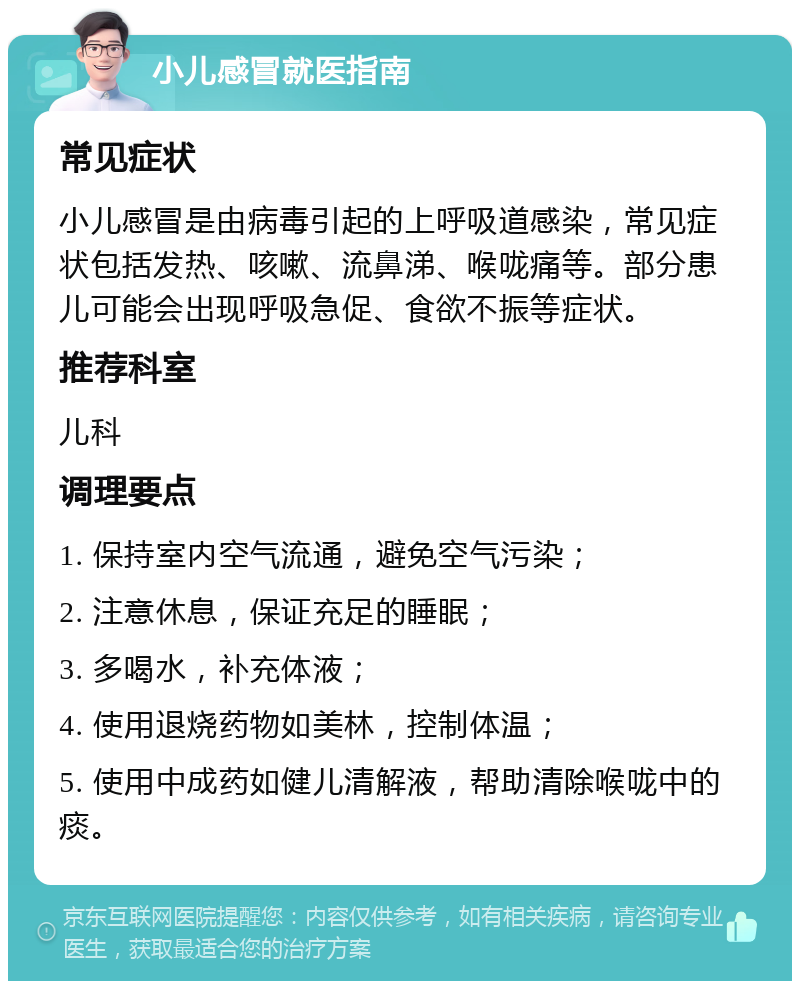 小儿感冒就医指南 常见症状 小儿感冒是由病毒引起的上呼吸道感染，常见症状包括发热、咳嗽、流鼻涕、喉咙痛等。部分患儿可能会出现呼吸急促、食欲不振等症状。 推荐科室 儿科 调理要点 1. 保持室内空气流通，避免空气污染； 2. 注意休息，保证充足的睡眠； 3. 多喝水，补充体液； 4. 使用退烧药物如美林，控制体温； 5. 使用中成药如健儿清解液，帮助清除喉咙中的痰。