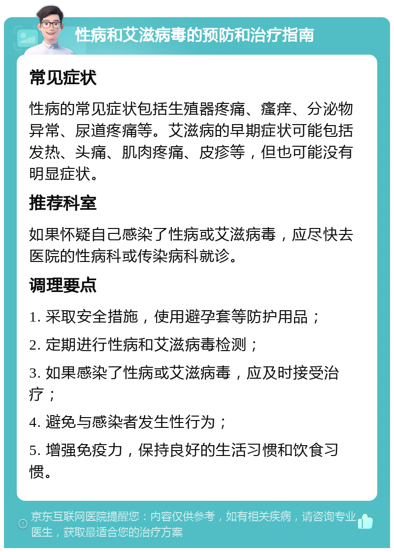 性病和艾滋病毒的预防和治疗指南 常见症状 性病的常见症状包括生殖器疼痛、瘙痒、分泌物异常、尿道疼痛等。艾滋病的早期症状可能包括发热、头痛、肌肉疼痛、皮疹等，但也可能没有明显症状。 推荐科室 如果怀疑自己感染了性病或艾滋病毒，应尽快去医院的性病科或传染病科就诊。 调理要点 1. 采取安全措施，使用避孕套等防护用品； 2. 定期进行性病和艾滋病毒检测； 3. 如果感染了性病或艾滋病毒，应及时接受治疗； 4. 避免与感染者发生性行为； 5. 增强免疫力，保持良好的生活习惯和饮食习惯。