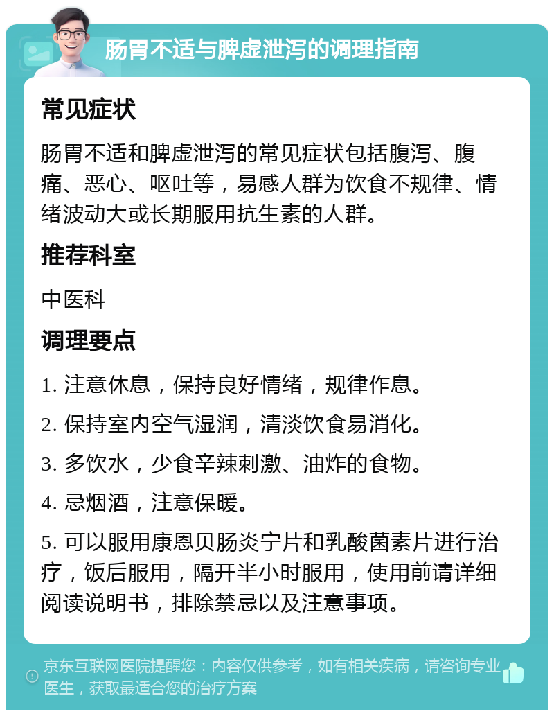 肠胃不适与脾虚泄泻的调理指南 常见症状 肠胃不适和脾虚泄泻的常见症状包括腹泻、腹痛、恶心、呕吐等，易感人群为饮食不规律、情绪波动大或长期服用抗生素的人群。 推荐科室 中医科 调理要点 1. 注意休息，保持良好情绪，规律作息。 2. 保持室内空气湿润，清淡饮食易消化。 3. 多饮水，少食辛辣刺激、油炸的食物。 4. 忌烟酒，注意保暖。 5. 可以服用康恩贝肠炎宁片和乳酸菌素片进行治疗，饭后服用，隔开半小时服用，使用前请详细阅读说明书，排除禁忌以及注意事项。