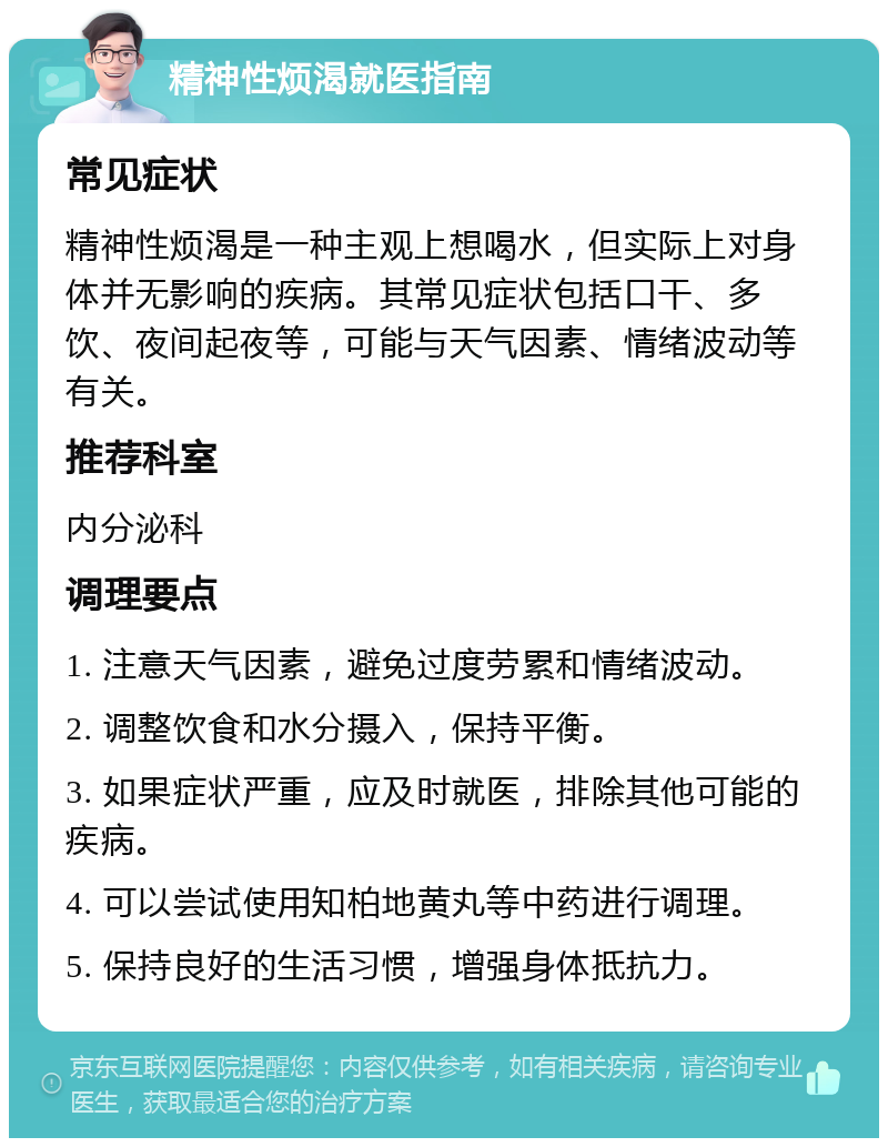 精神性烦渴就医指南 常见症状 精神性烦渴是一种主观上想喝水，但实际上对身体并无影响的疾病。其常见症状包括口干、多饮、夜间起夜等，可能与天气因素、情绪波动等有关。 推荐科室 内分泌科 调理要点 1. 注意天气因素，避免过度劳累和情绪波动。 2. 调整饮食和水分摄入，保持平衡。 3. 如果症状严重，应及时就医，排除其他可能的疾病。 4. 可以尝试使用知柏地黄丸等中药进行调理。 5. 保持良好的生活习惯，增强身体抵抗力。