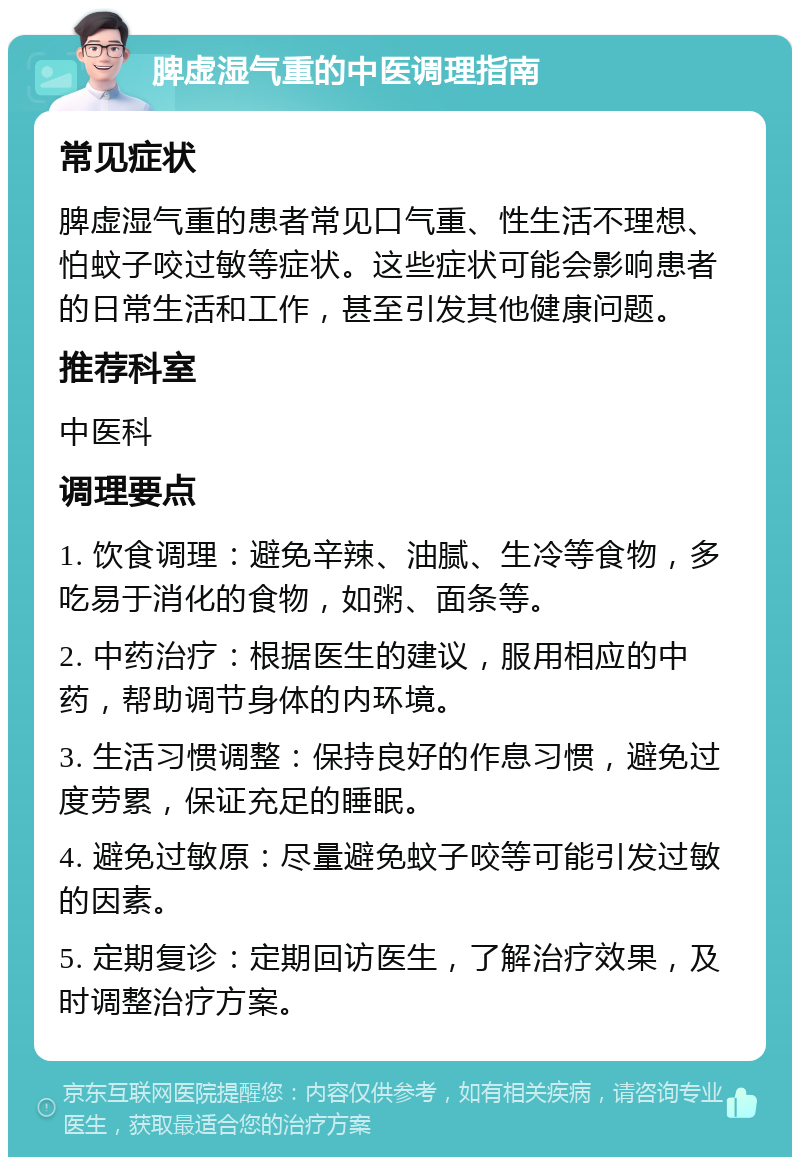 脾虚湿气重的中医调理指南 常见症状 脾虚湿气重的患者常见口气重、性生活不理想、怕蚊子咬过敏等症状。这些症状可能会影响患者的日常生活和工作，甚至引发其他健康问题。 推荐科室 中医科 调理要点 1. 饮食调理：避免辛辣、油腻、生冷等食物，多吃易于消化的食物，如粥、面条等。 2. 中药治疗：根据医生的建议，服用相应的中药，帮助调节身体的内环境。 3. 生活习惯调整：保持良好的作息习惯，避免过度劳累，保证充足的睡眠。 4. 避免过敏原：尽量避免蚊子咬等可能引发过敏的因素。 5. 定期复诊：定期回访医生，了解治疗效果，及时调整治疗方案。