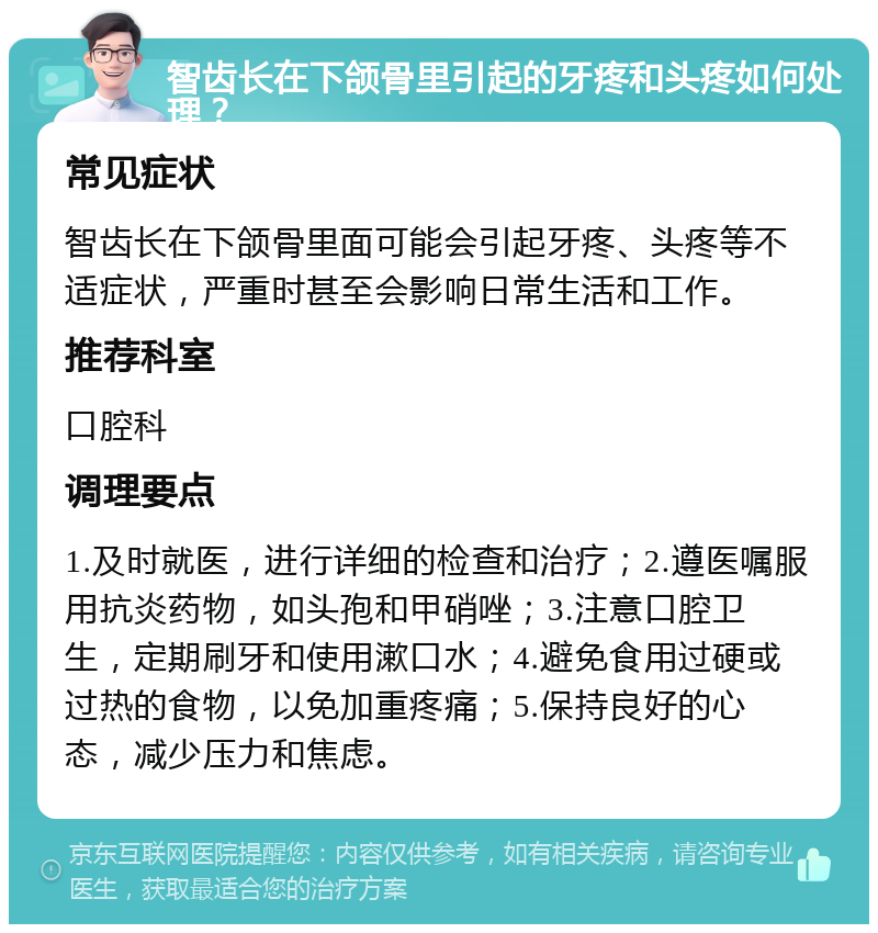 智齿长在下颌骨里引起的牙疼和头疼如何处理？ 常见症状 智齿长在下颌骨里面可能会引起牙疼、头疼等不适症状，严重时甚至会影响日常生活和工作。 推荐科室 口腔科 调理要点 1.及时就医，进行详细的检查和治疗；2.遵医嘱服用抗炎药物，如头孢和甲硝唑；3.注意口腔卫生，定期刷牙和使用漱口水；4.避免食用过硬或过热的食物，以免加重疼痛；5.保持良好的心态，减少压力和焦虑。