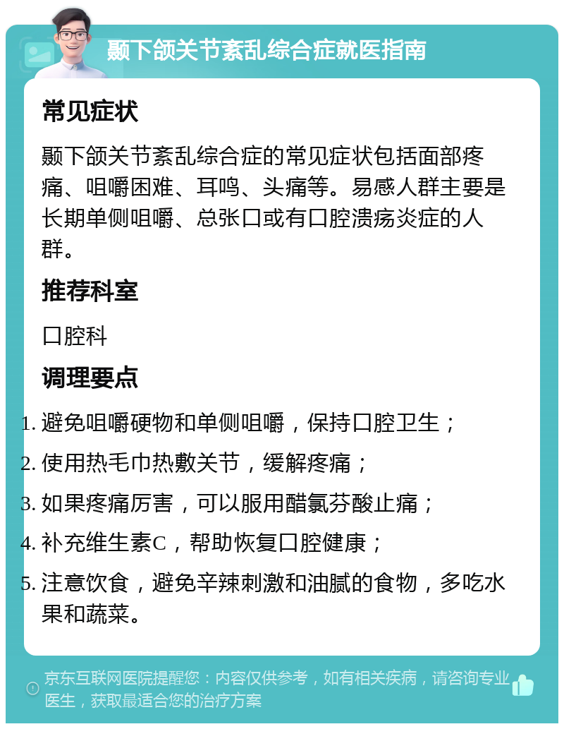 颞下颌关节紊乱综合症就医指南 常见症状 颞下颌关节紊乱综合症的常见症状包括面部疼痛、咀嚼困难、耳鸣、头痛等。易感人群主要是长期单侧咀嚼、总张口或有口腔溃疡炎症的人群。 推荐科室 口腔科 调理要点 避免咀嚼硬物和单侧咀嚼，保持口腔卫生； 使用热毛巾热敷关节，缓解疼痛； 如果疼痛厉害，可以服用醋氯芬酸止痛； 补充维生素C，帮助恢复口腔健康； 注意饮食，避免辛辣刺激和油腻的食物，多吃水果和蔬菜。