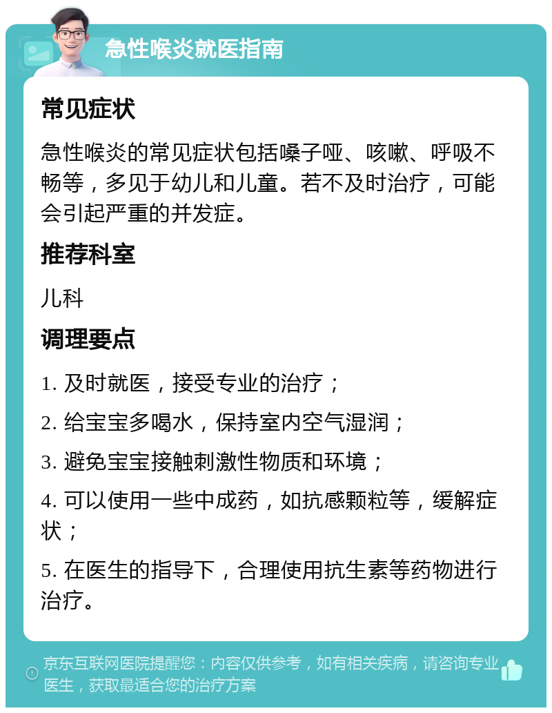 急性喉炎就医指南 常见症状 急性喉炎的常见症状包括嗓子哑、咳嗽、呼吸不畅等，多见于幼儿和儿童。若不及时治疗，可能会引起严重的并发症。 推荐科室 儿科 调理要点 1. 及时就医，接受专业的治疗； 2. 给宝宝多喝水，保持室内空气湿润； 3. 避免宝宝接触刺激性物质和环境； 4. 可以使用一些中成药，如抗感颗粒等，缓解症状； 5. 在医生的指导下，合理使用抗生素等药物进行治疗。