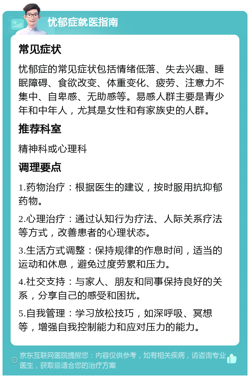 忧郁症就医指南 常见症状 忧郁症的常见症状包括情绪低落、失去兴趣、睡眠障碍、食欲改变、体重变化、疲劳、注意力不集中、自卑感、无助感等。易感人群主要是青少年和中年人，尤其是女性和有家族史的人群。 推荐科室 精神科或心理科 调理要点 1.药物治疗：根据医生的建议，按时服用抗抑郁药物。 2.心理治疗：通过认知行为疗法、人际关系疗法等方式，改善患者的心理状态。 3.生活方式调整：保持规律的作息时间，适当的运动和休息，避免过度劳累和压力。 4.社交支持：与家人、朋友和同事保持良好的关系，分享自己的感受和困扰。 5.自我管理：学习放松技巧，如深呼吸、冥想等，增强自我控制能力和应对压力的能力。