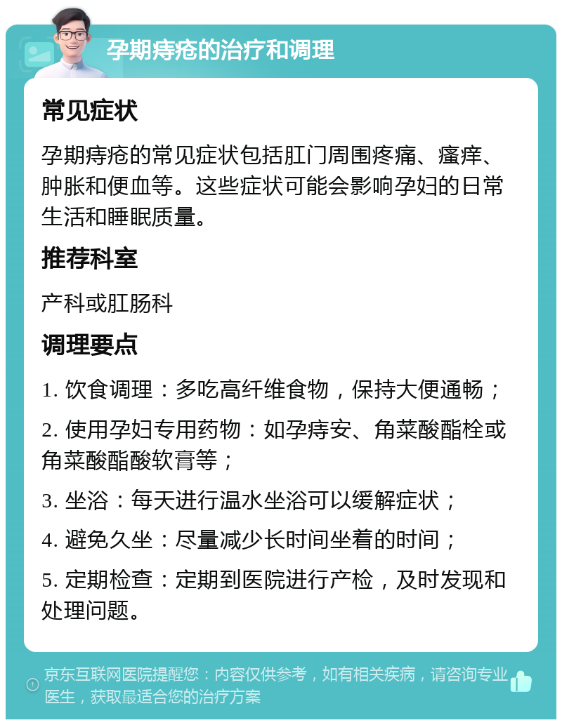 孕期痔疮的治疗和调理 常见症状 孕期痔疮的常见症状包括肛门周围疼痛、瘙痒、肿胀和便血等。这些症状可能会影响孕妇的日常生活和睡眠质量。 推荐科室 产科或肛肠科 调理要点 1. 饮食调理：多吃高纤维食物，保持大便通畅； 2. 使用孕妇专用药物：如孕痔安、角菜酸酯栓或角菜酸酯酸软膏等； 3. 坐浴：每天进行温水坐浴可以缓解症状； 4. 避免久坐：尽量减少长时间坐着的时间； 5. 定期检查：定期到医院进行产检，及时发现和处理问题。