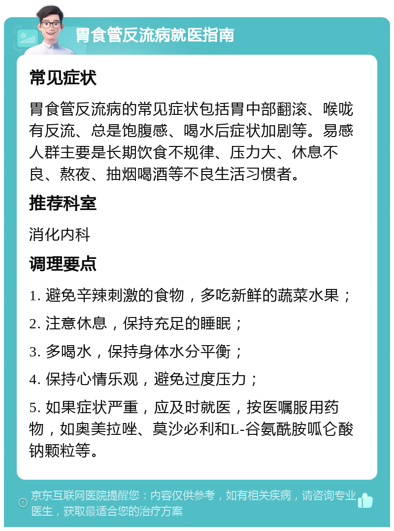 胃食管反流病就医指南 常见症状 胃食管反流病的常见症状包括胃中部翻滚、喉咙有反流、总是饱腹感、喝水后症状加剧等。易感人群主要是长期饮食不规律、压力大、休息不良、熬夜、抽烟喝酒等不良生活习惯者。 推荐科室 消化内科 调理要点 1. 避免辛辣刺激的食物，多吃新鲜的蔬菜水果； 2. 注意休息，保持充足的睡眠； 3. 多喝水，保持身体水分平衡； 4. 保持心情乐观，避免过度压力； 5. 如果症状严重，应及时就医，按医嘱服用药物，如奥美拉唑、莫沙必利和L-谷氨酰胺呱仑酸钠颗粒等。