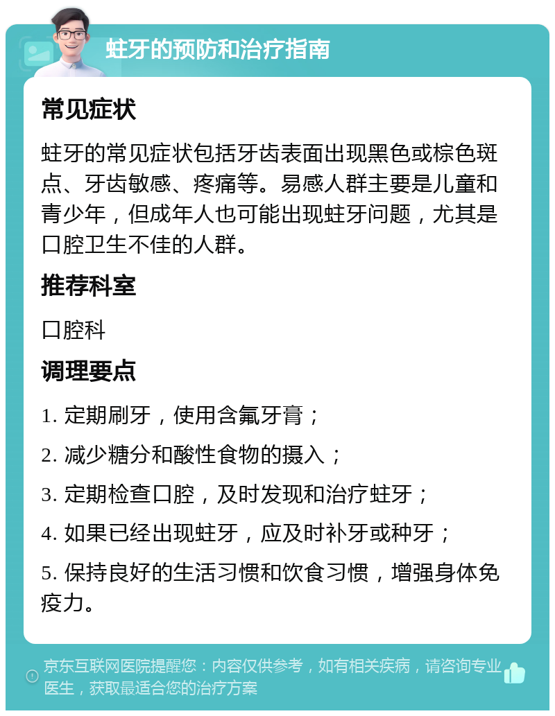 蛀牙的预防和治疗指南 常见症状 蛀牙的常见症状包括牙齿表面出现黑色或棕色斑点、牙齿敏感、疼痛等。易感人群主要是儿童和青少年，但成年人也可能出现蛀牙问题，尤其是口腔卫生不佳的人群。 推荐科室 口腔科 调理要点 1. 定期刷牙，使用含氟牙膏； 2. 减少糖分和酸性食物的摄入； 3. 定期检查口腔，及时发现和治疗蛀牙； 4. 如果已经出现蛀牙，应及时补牙或种牙； 5. 保持良好的生活习惯和饮食习惯，增强身体免疫力。