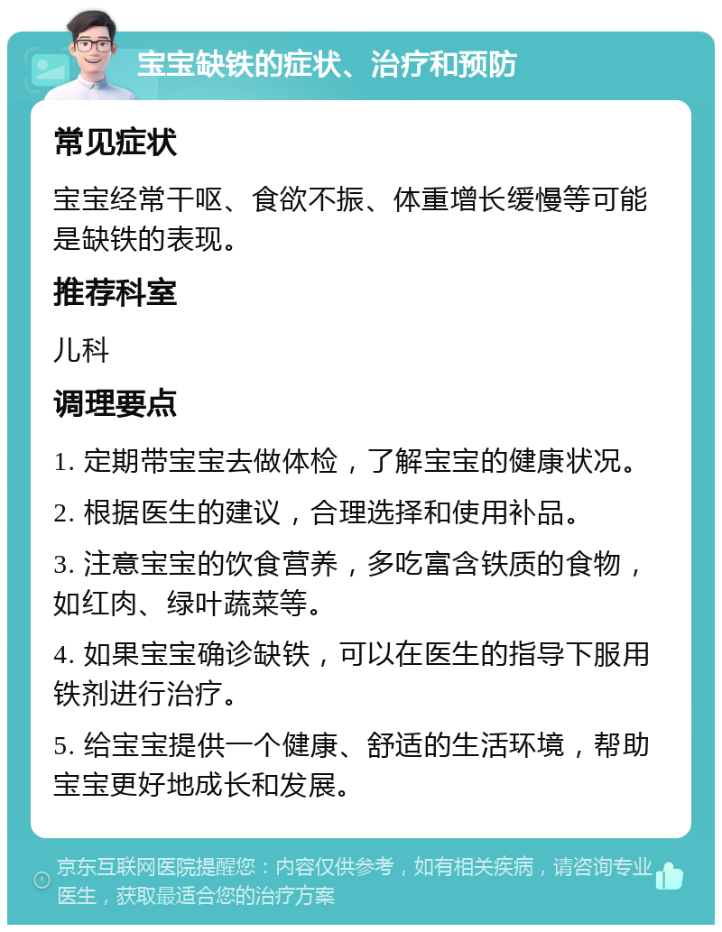 宝宝缺铁的症状、治疗和预防 常见症状 宝宝经常干呕、食欲不振、体重增长缓慢等可能是缺铁的表现。 推荐科室 儿科 调理要点 1. 定期带宝宝去做体检，了解宝宝的健康状况。 2. 根据医生的建议，合理选择和使用补品。 3. 注意宝宝的饮食营养，多吃富含铁质的食物，如红肉、绿叶蔬菜等。 4. 如果宝宝确诊缺铁，可以在医生的指导下服用铁剂进行治疗。 5. 给宝宝提供一个健康、舒适的生活环境，帮助宝宝更好地成长和发展。