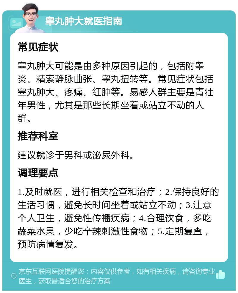 睾丸肿大就医指南 常见症状 睾丸肿大可能是由多种原因引起的，包括附睾炎、精索静脉曲张、睾丸扭转等。常见症状包括睾丸肿大、疼痛、红肿等。易感人群主要是青壮年男性，尤其是那些长期坐着或站立不动的人群。 推荐科室 建议就诊于男科或泌尿外科。 调理要点 1.及时就医，进行相关检查和治疗；2.保持良好的生活习惯，避免长时间坐着或站立不动；3.注意个人卫生，避免性传播疾病；4.合理饮食，多吃蔬菜水果，少吃辛辣刺激性食物；5.定期复查，预防病情复发。