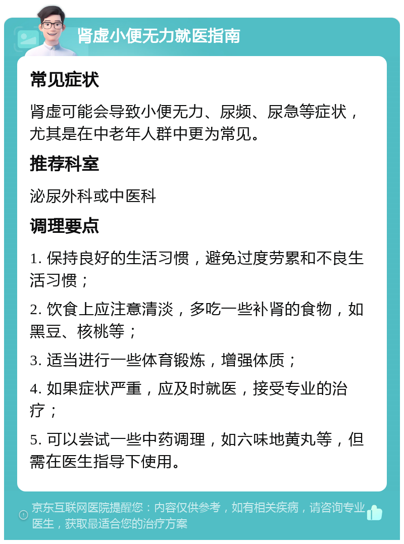 肾虚小便无力就医指南 常见症状 肾虚可能会导致小便无力、尿频、尿急等症状，尤其是在中老年人群中更为常见。 推荐科室 泌尿外科或中医科 调理要点 1. 保持良好的生活习惯，避免过度劳累和不良生活习惯； 2. 饮食上应注意清淡，多吃一些补肾的食物，如黑豆、核桃等； 3. 适当进行一些体育锻炼，增强体质； 4. 如果症状严重，应及时就医，接受专业的治疗； 5. 可以尝试一些中药调理，如六味地黄丸等，但需在医生指导下使用。