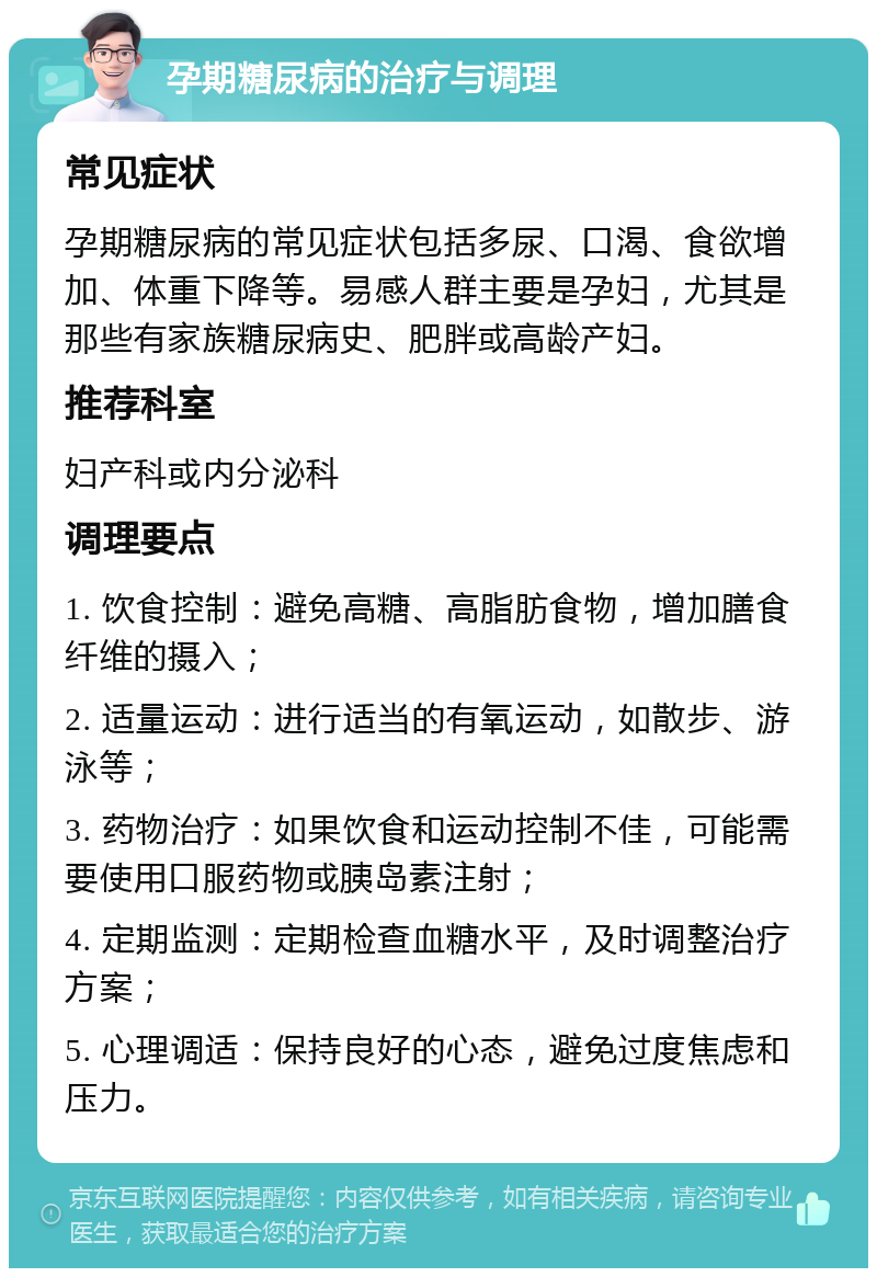 孕期糖尿病的治疗与调理 常见症状 孕期糖尿病的常见症状包括多尿、口渴、食欲增加、体重下降等。易感人群主要是孕妇，尤其是那些有家族糖尿病史、肥胖或高龄产妇。 推荐科室 妇产科或内分泌科 调理要点 1. 饮食控制：避免高糖、高脂肪食物，增加膳食纤维的摄入； 2. 适量运动：进行适当的有氧运动，如散步、游泳等； 3. 药物治疗：如果饮食和运动控制不佳，可能需要使用口服药物或胰岛素注射； 4. 定期监测：定期检查血糖水平，及时调整治疗方案； 5. 心理调适：保持良好的心态，避免过度焦虑和压力。