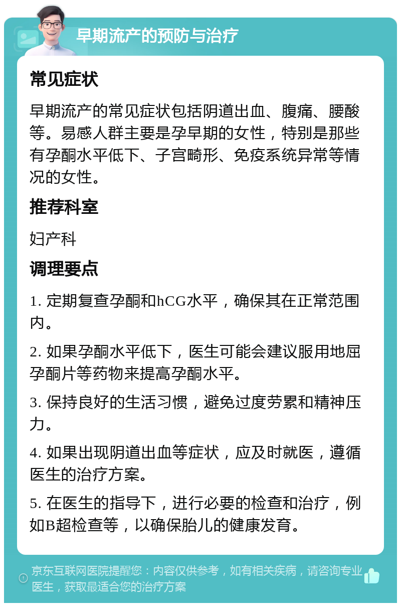 早期流产的预防与治疗 常见症状 早期流产的常见症状包括阴道出血、腹痛、腰酸等。易感人群主要是孕早期的女性，特别是那些有孕酮水平低下、子宫畸形、免疫系统异常等情况的女性。 推荐科室 妇产科 调理要点 1. 定期复查孕酮和hCG水平，确保其在正常范围内。 2. 如果孕酮水平低下，医生可能会建议服用地屈孕酮片等药物来提高孕酮水平。 3. 保持良好的生活习惯，避免过度劳累和精神压力。 4. 如果出现阴道出血等症状，应及时就医，遵循医生的治疗方案。 5. 在医生的指导下，进行必要的检查和治疗，例如B超检查等，以确保胎儿的健康发育。