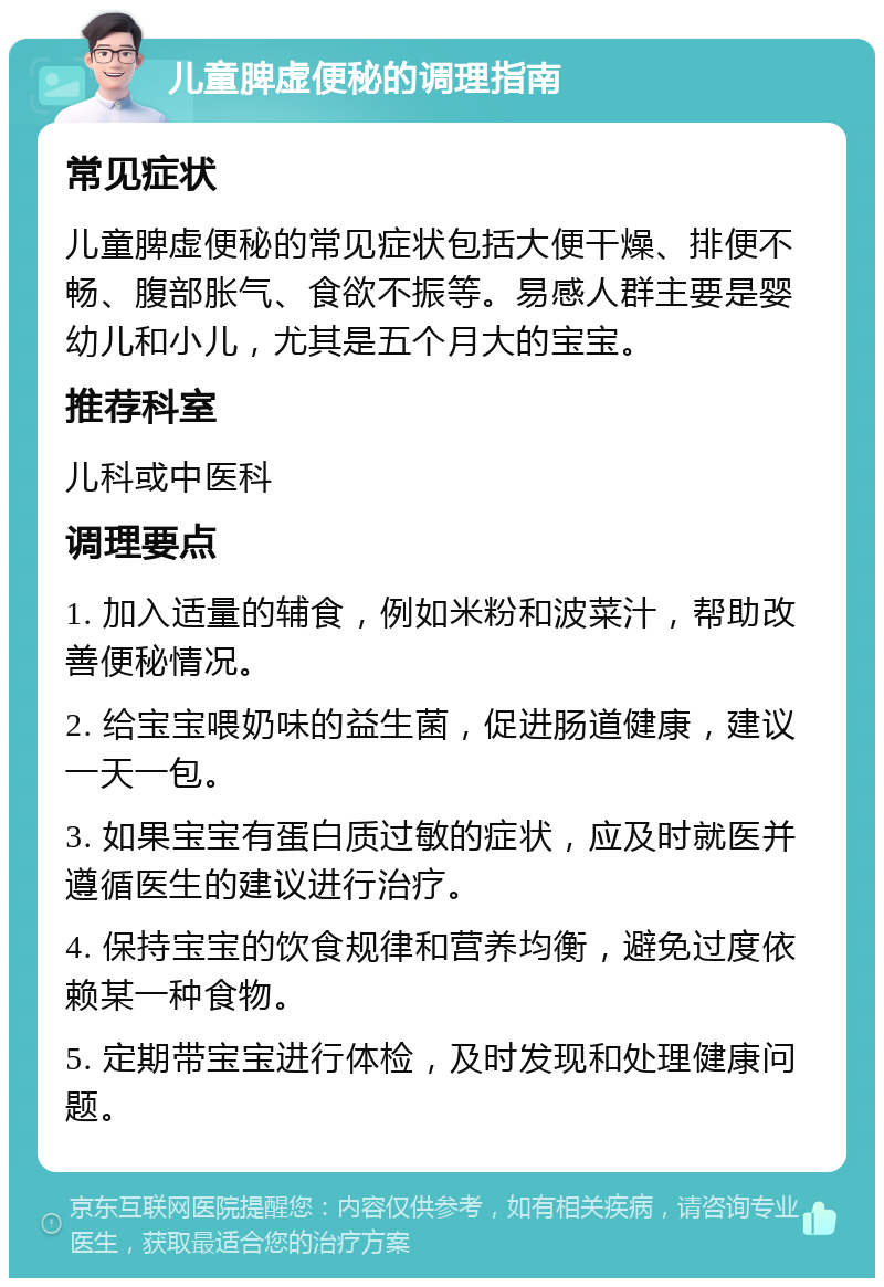 儿童脾虚便秘的调理指南 常见症状 儿童脾虚便秘的常见症状包括大便干燥、排便不畅、腹部胀气、食欲不振等。易感人群主要是婴幼儿和小儿，尤其是五个月大的宝宝。 推荐科室 儿科或中医科 调理要点 1. 加入适量的辅食，例如米粉和波菜汁，帮助改善便秘情况。 2. 给宝宝喂奶味的益生菌，促进肠道健康，建议一天一包。 3. 如果宝宝有蛋白质过敏的症状，应及时就医并遵循医生的建议进行治疗。 4. 保持宝宝的饮食规律和营养均衡，避免过度依赖某一种食物。 5. 定期带宝宝进行体检，及时发现和处理健康问题。