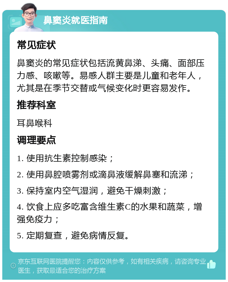 鼻窦炎就医指南 常见症状 鼻窦炎的常见症状包括流黄鼻涕、头痛、面部压力感、咳嗽等。易感人群主要是儿童和老年人，尤其是在季节交替或气候变化时更容易发作。 推荐科室 耳鼻喉科 调理要点 1. 使用抗生素控制感染； 2. 使用鼻腔喷雾剂或滴鼻液缓解鼻塞和流涕； 3. 保持室内空气湿润，避免干燥刺激； 4. 饮食上应多吃富含维生素C的水果和蔬菜，增强免疫力； 5. 定期复查，避免病情反复。