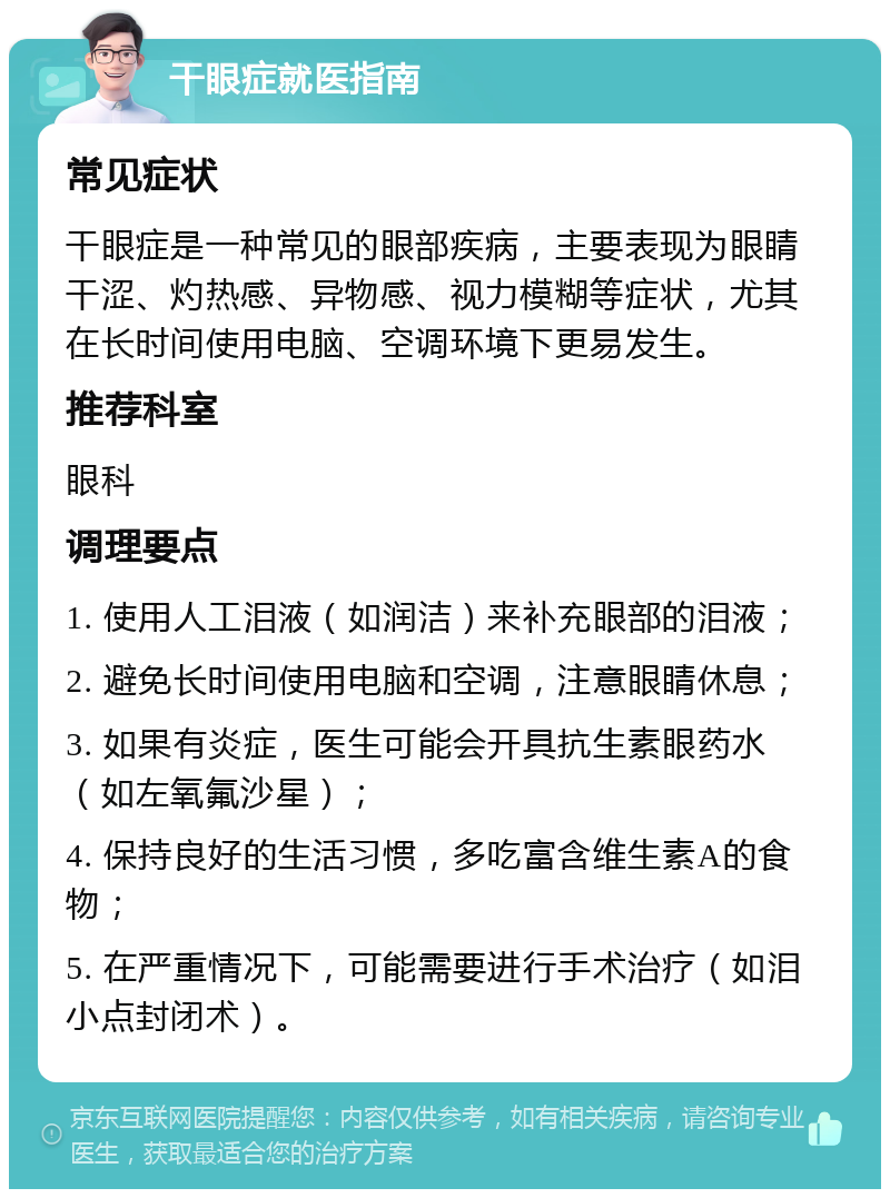 干眼症就医指南 常见症状 干眼症是一种常见的眼部疾病，主要表现为眼睛干涩、灼热感、异物感、视力模糊等症状，尤其在长时间使用电脑、空调环境下更易发生。 推荐科室 眼科 调理要点 1. 使用人工泪液（如润洁）来补充眼部的泪液； 2. 避免长时间使用电脑和空调，注意眼睛休息； 3. 如果有炎症，医生可能会开具抗生素眼药水（如左氧氟沙星）； 4. 保持良好的生活习惯，多吃富含维生素A的食物； 5. 在严重情况下，可能需要进行手术治疗（如泪小点封闭术）。