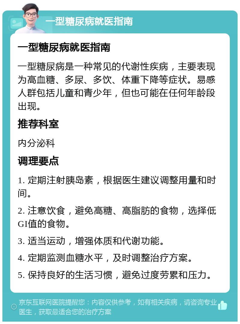 一型糖尿病就医指南 一型糖尿病就医指南 一型糖尿病是一种常见的代谢性疾病，主要表现为高血糖、多尿、多饮、体重下降等症状。易感人群包括儿童和青少年，但也可能在任何年龄段出现。 推荐科室 内分泌科 调理要点 1. 定期注射胰岛素，根据医生建议调整用量和时间。 2. 注意饮食，避免高糖、高脂肪的食物，选择低GI值的食物。 3. 适当运动，增强体质和代谢功能。 4. 定期监测血糖水平，及时调整治疗方案。 5. 保持良好的生活习惯，避免过度劳累和压力。