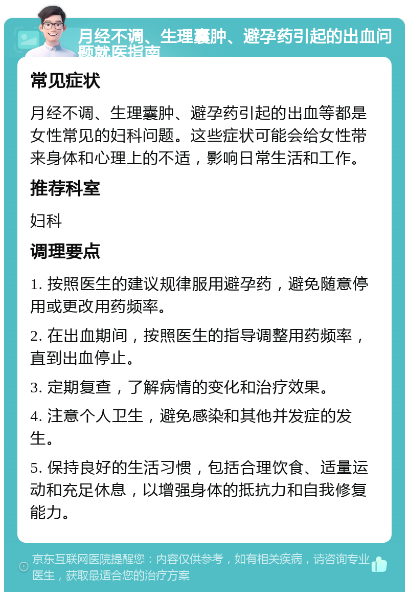 月经不调、生理囊肿、避孕药引起的出血问题就医指南 常见症状 月经不调、生理囊肿、避孕药引起的出血等都是女性常见的妇科问题。这些症状可能会给女性带来身体和心理上的不适，影响日常生活和工作。 推荐科室 妇科 调理要点 1. 按照医生的建议规律服用避孕药，避免随意停用或更改用药频率。 2. 在出血期间，按照医生的指导调整用药频率，直到出血停止。 3. 定期复查，了解病情的变化和治疗效果。 4. 注意个人卫生，避免感染和其他并发症的发生。 5. 保持良好的生活习惯，包括合理饮食、适量运动和充足休息，以增强身体的抵抗力和自我修复能力。