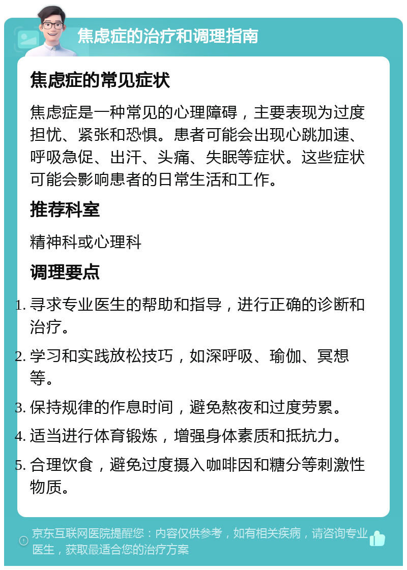 焦虑症的治疗和调理指南 焦虑症的常见症状 焦虑症是一种常见的心理障碍，主要表现为过度担忧、紧张和恐惧。患者可能会出现心跳加速、呼吸急促、出汗、头痛、失眠等症状。这些症状可能会影响患者的日常生活和工作。 推荐科室 精神科或心理科 调理要点 寻求专业医生的帮助和指导，进行正确的诊断和治疗。 学习和实践放松技巧，如深呼吸、瑜伽、冥想等。 保持规律的作息时间，避免熬夜和过度劳累。 适当进行体育锻炼，增强身体素质和抵抗力。 合理饮食，避免过度摄入咖啡因和糖分等刺激性物质。