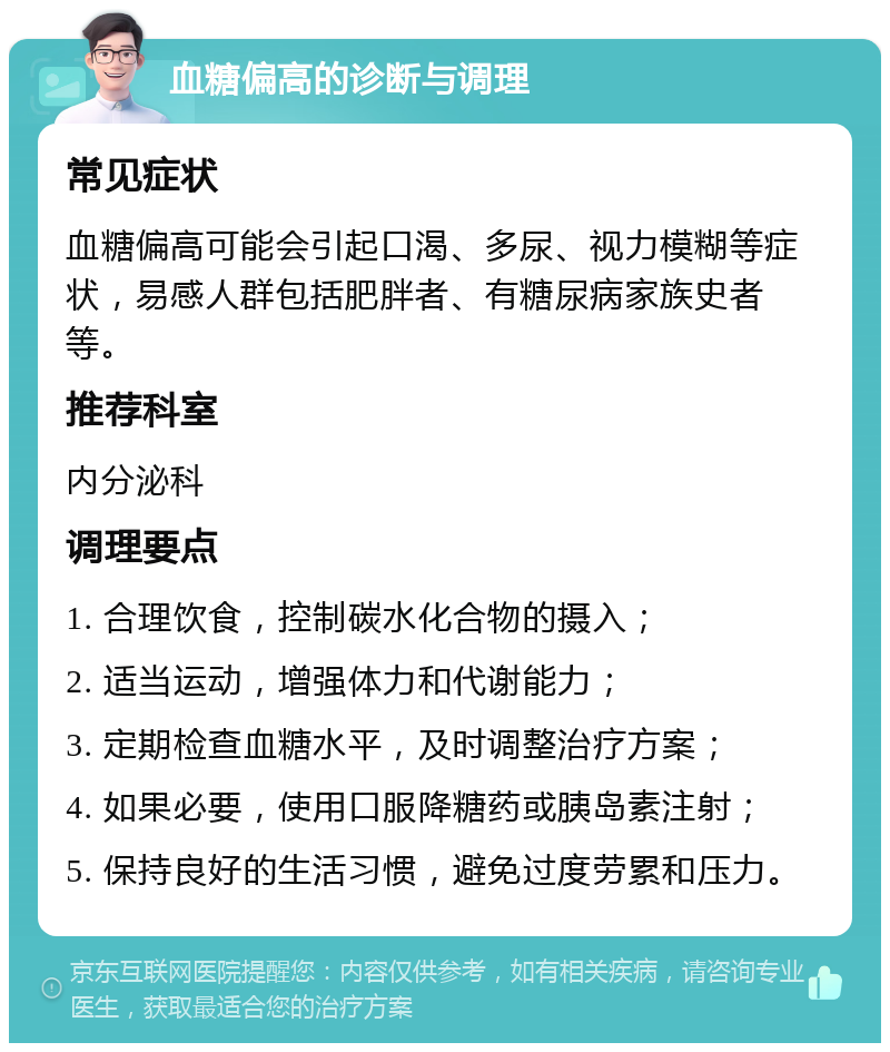 血糖偏高的诊断与调理 常见症状 血糖偏高可能会引起口渴、多尿、视力模糊等症状，易感人群包括肥胖者、有糖尿病家族史者等。 推荐科室 内分泌科 调理要点 1. 合理饮食，控制碳水化合物的摄入； 2. 适当运动，增强体力和代谢能力； 3. 定期检查血糖水平，及时调整治疗方案； 4. 如果必要，使用口服降糖药或胰岛素注射； 5. 保持良好的生活习惯，避免过度劳累和压力。