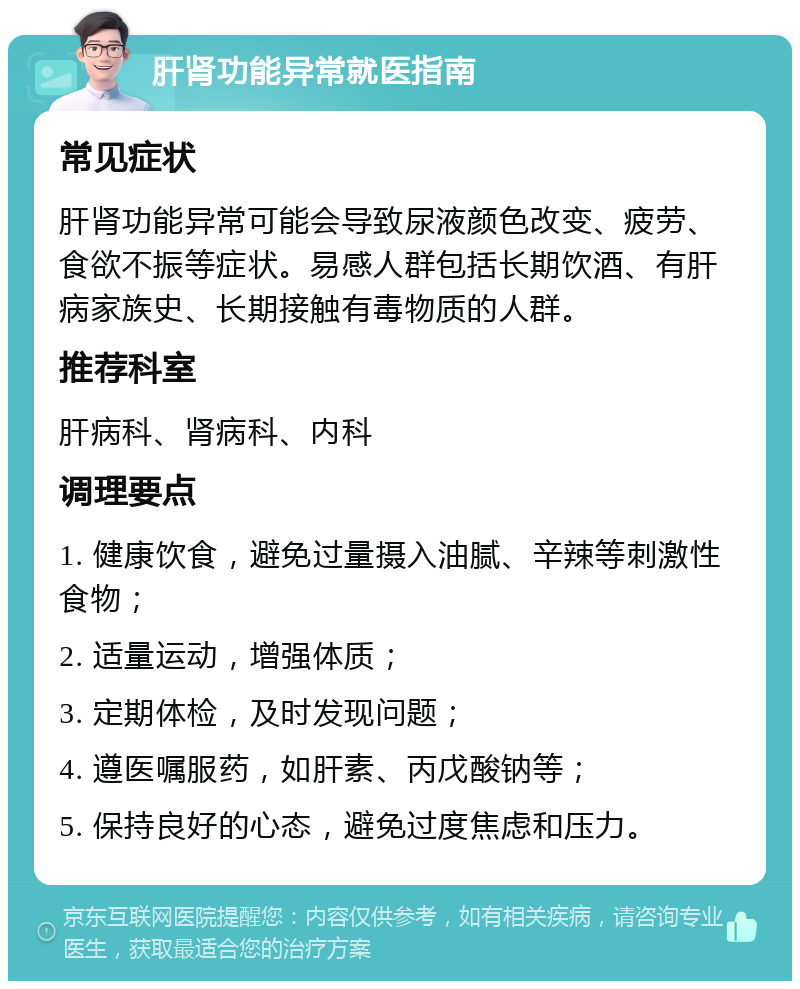 肝肾功能异常就医指南 常见症状 肝肾功能异常可能会导致尿液颜色改变、疲劳、食欲不振等症状。易感人群包括长期饮酒、有肝病家族史、长期接触有毒物质的人群。 推荐科室 肝病科、肾病科、内科 调理要点 1. 健康饮食，避免过量摄入油腻、辛辣等刺激性食物； 2. 适量运动，增强体质； 3. 定期体检，及时发现问题； 4. 遵医嘱服药，如肝素、丙戊酸钠等； 5. 保持良好的心态，避免过度焦虑和压力。