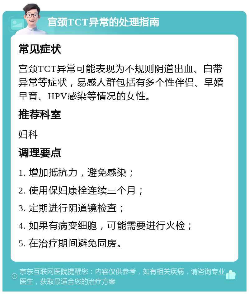 宫颈TCT异常的处理指南 常见症状 宫颈TCT异常可能表现为不规则阴道出血、白带异常等症状，易感人群包括有多个性伴侣、早婚早育、HPV感染等情况的女性。 推荐科室 妇科 调理要点 1. 增加抵抗力，避免感染； 2. 使用保妇康栓连续三个月； 3. 定期进行阴道镜检查； 4. 如果有病变细胞，可能需要进行火检； 5. 在治疗期间避免同房。