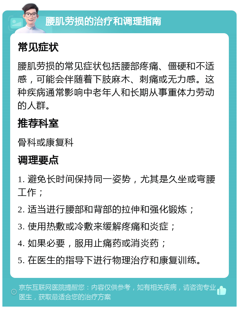 腰肌劳损的治疗和调理指南 常见症状 腰肌劳损的常见症状包括腰部疼痛、僵硬和不适感，可能会伴随着下肢麻木、刺痛或无力感。这种疾病通常影响中老年人和长期从事重体力劳动的人群。 推荐科室 骨科或康复科 调理要点 1. 避免长时间保持同一姿势，尤其是久坐或弯腰工作； 2. 适当进行腰部和背部的拉伸和强化锻炼； 3. 使用热敷或冷敷来缓解疼痛和炎症； 4. 如果必要，服用止痛药或消炎药； 5. 在医生的指导下进行物理治疗和康复训练。