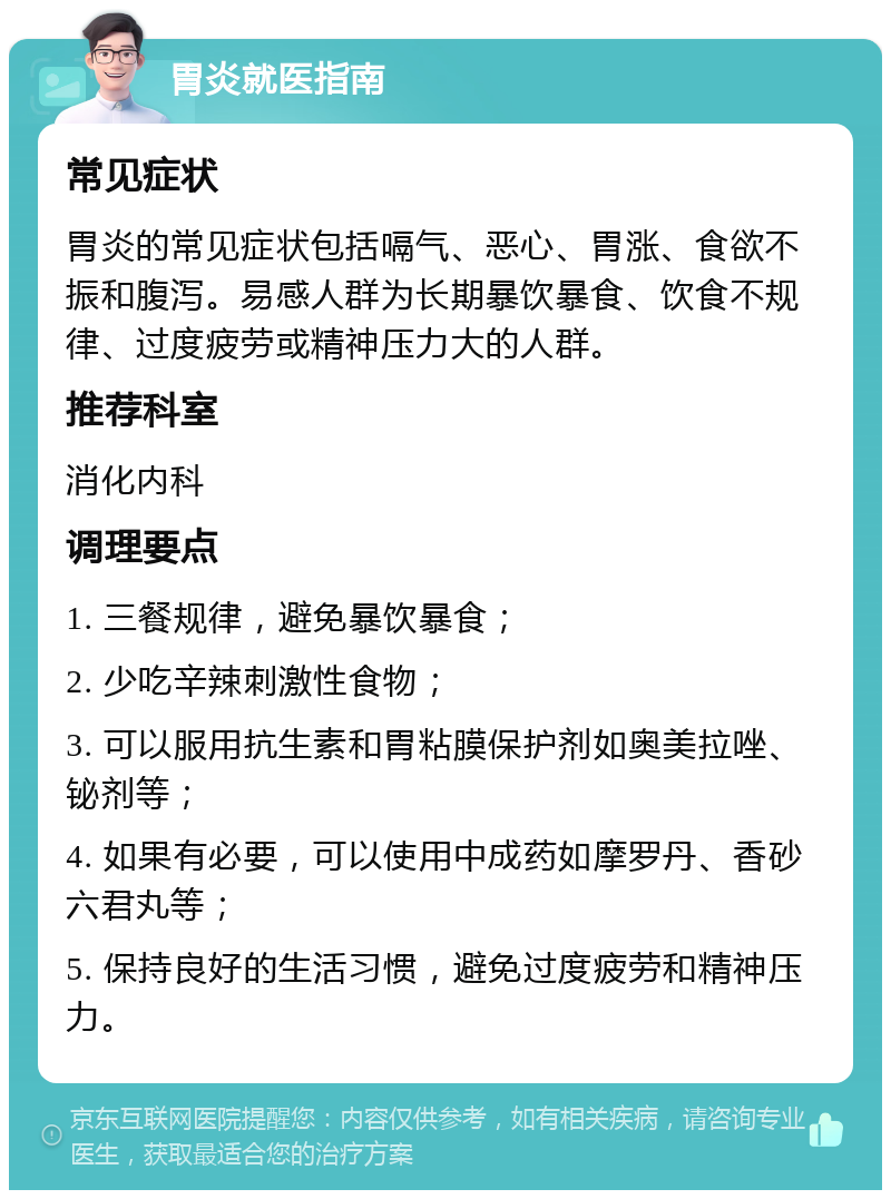 胃炎就医指南 常见症状 胃炎的常见症状包括嗝气、恶心、胃涨、食欲不振和腹泻。易感人群为长期暴饮暴食、饮食不规律、过度疲劳或精神压力大的人群。 推荐科室 消化内科 调理要点 1. 三餐规律，避免暴饮暴食； 2. 少吃辛辣刺激性食物； 3. 可以服用抗生素和胃粘膜保护剂如奥美拉唑、铋剂等； 4. 如果有必要，可以使用中成药如摩罗丹、香砂六君丸等； 5. 保持良好的生活习惯，避免过度疲劳和精神压力。