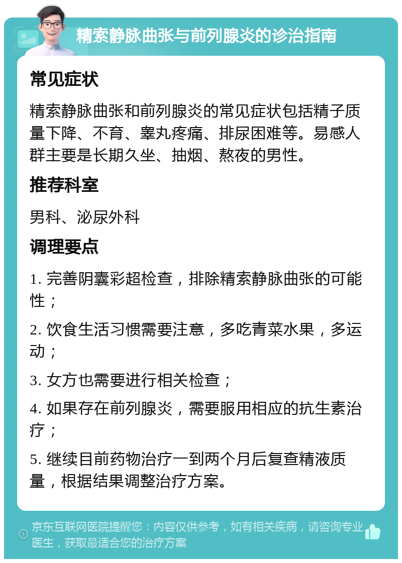 精索静脉曲张与前列腺炎的诊治指南 常见症状 精索静脉曲张和前列腺炎的常见症状包括精子质量下降、不育、睾丸疼痛、排尿困难等。易感人群主要是长期久坐、抽烟、熬夜的男性。 推荐科室 男科、泌尿外科 调理要点 1. 完善阴囊彩超检查，排除精索静脉曲张的可能性； 2. 饮食生活习惯需要注意，多吃青菜水果，多运动； 3. 女方也需要进行相关检查； 4. 如果存在前列腺炎，需要服用相应的抗生素治疗； 5. 继续目前药物治疗一到两个月后复查精液质量，根据结果调整治疗方案。