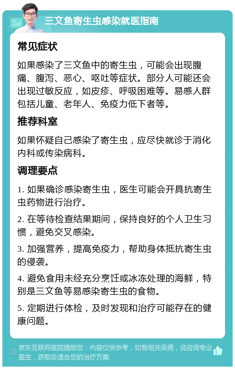 三文鱼寄生虫感染就医指南 常见症状 如果感染了三文鱼中的寄生虫，可能会出现腹痛、腹泻、恶心、呕吐等症状。部分人可能还会出现过敏反应，如皮疹、呼吸困难等。易感人群包括儿童、老年人、免疫力低下者等。 推荐科室 如果怀疑自己感染了寄生虫，应尽快就诊于消化内科或传染病科。 调理要点 1. 如果确诊感染寄生虫，医生可能会开具抗寄生虫药物进行治疗。 2. 在等待检查结果期间，保持良好的个人卫生习惯，避免交叉感染。 3. 加强营养，提高免疫力，帮助身体抵抗寄生虫的侵袭。 4. 避免食用未经充分烹饪或冰冻处理的海鲜，特别是三文鱼等易感染寄生虫的食物。 5. 定期进行体检，及时发现和治疗可能存在的健康问题。