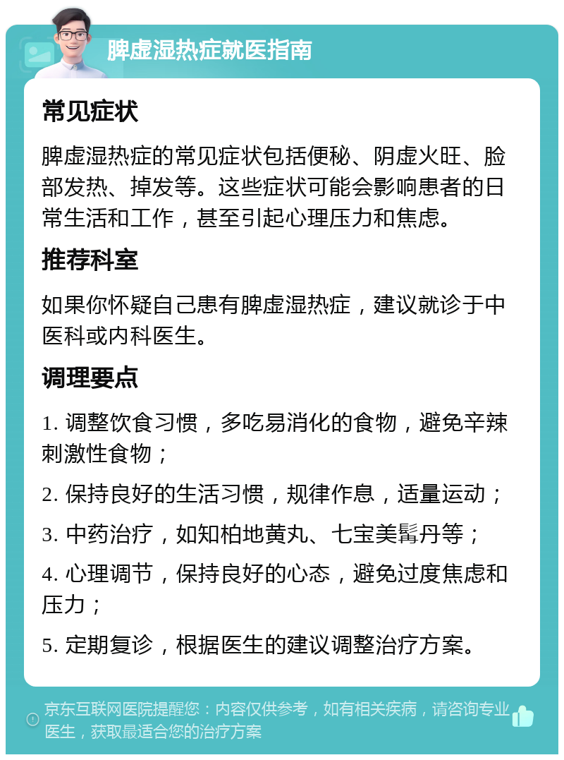 脾虚湿热症就医指南 常见症状 脾虚湿热症的常见症状包括便秘、阴虚火旺、脸部发热、掉发等。这些症状可能会影响患者的日常生活和工作，甚至引起心理压力和焦虑。 推荐科室 如果你怀疑自己患有脾虚湿热症，建议就诊于中医科或内科医生。 调理要点 1. 调整饮食习惯，多吃易消化的食物，避免辛辣刺激性食物； 2. 保持良好的生活习惯，规律作息，适量运动； 3. 中药治疗，如知柏地黄丸、七宝美髯丹等； 4. 心理调节，保持良好的心态，避免过度焦虑和压力； 5. 定期复诊，根据医生的建议调整治疗方案。