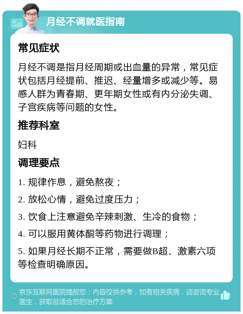 月经不调就医指南 常见症状 月经不调是指月经周期或出血量的异常，常见症状包括月经提前、推迟、经量增多或减少等。易感人群为青春期、更年期女性或有内分泌失调、子宫疾病等问题的女性。 推荐科室 妇科 调理要点 1. 规律作息，避免熬夜； 2. 放松心情，避免过度压力； 3. 饮食上注意避免辛辣刺激、生冷的食物； 4. 可以服用黄体酮等药物进行调理； 5. 如果月经长期不正常，需要做B超、激素六项等检查明确原因。