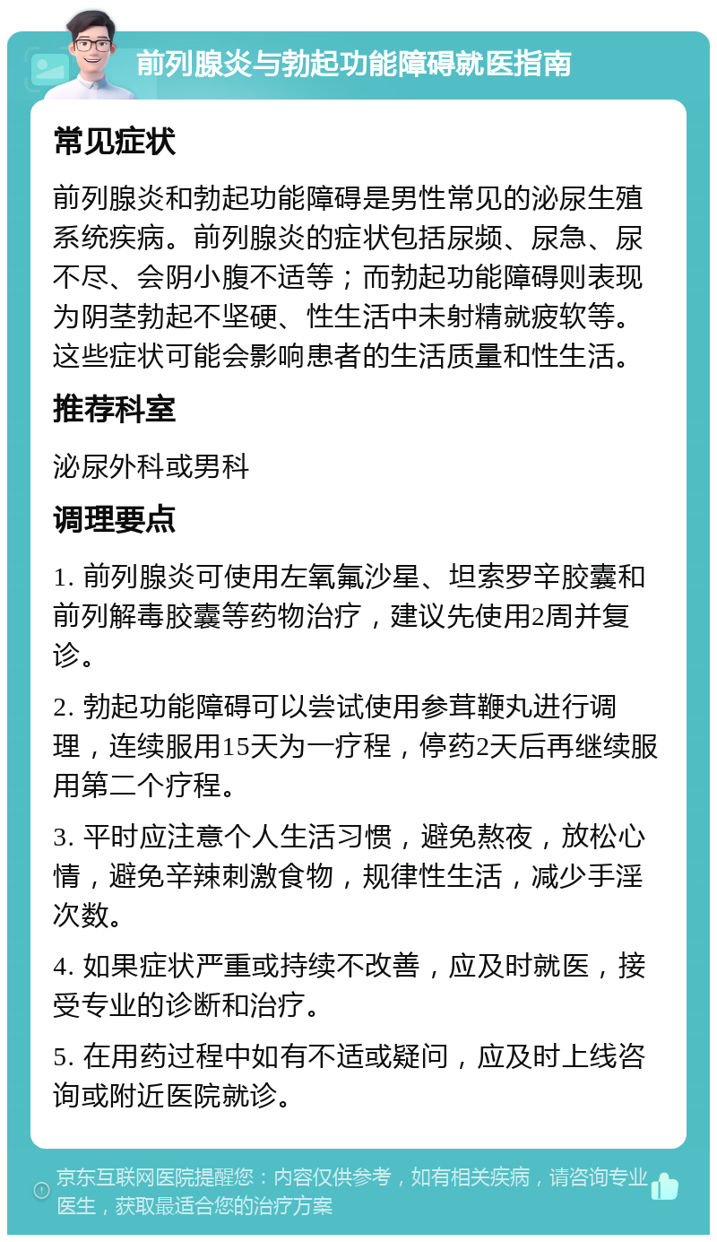 前列腺炎与勃起功能障碍就医指南 常见症状 前列腺炎和勃起功能障碍是男性常见的泌尿生殖系统疾病。前列腺炎的症状包括尿频、尿急、尿不尽、会阴小腹不适等；而勃起功能障碍则表现为阴茎勃起不坚硬、性生活中未射精就疲软等。这些症状可能会影响患者的生活质量和性生活。 推荐科室 泌尿外科或男科 调理要点 1. 前列腺炎可使用左氧氟沙星、坦索罗辛胶囊和前列解毒胶囊等药物治疗，建议先使用2周并复诊。 2. 勃起功能障碍可以尝试使用参茸鞭丸进行调理，连续服用15天为一疗程，停药2天后再继续服用第二个疗程。 3. 平时应注意个人生活习惯，避免熬夜，放松心情，避免辛辣刺激食物，规律性生活，减少手淫次数。 4. 如果症状严重或持续不改善，应及时就医，接受专业的诊断和治疗。 5. 在用药过程中如有不适或疑问，应及时上线咨询或附近医院就诊。