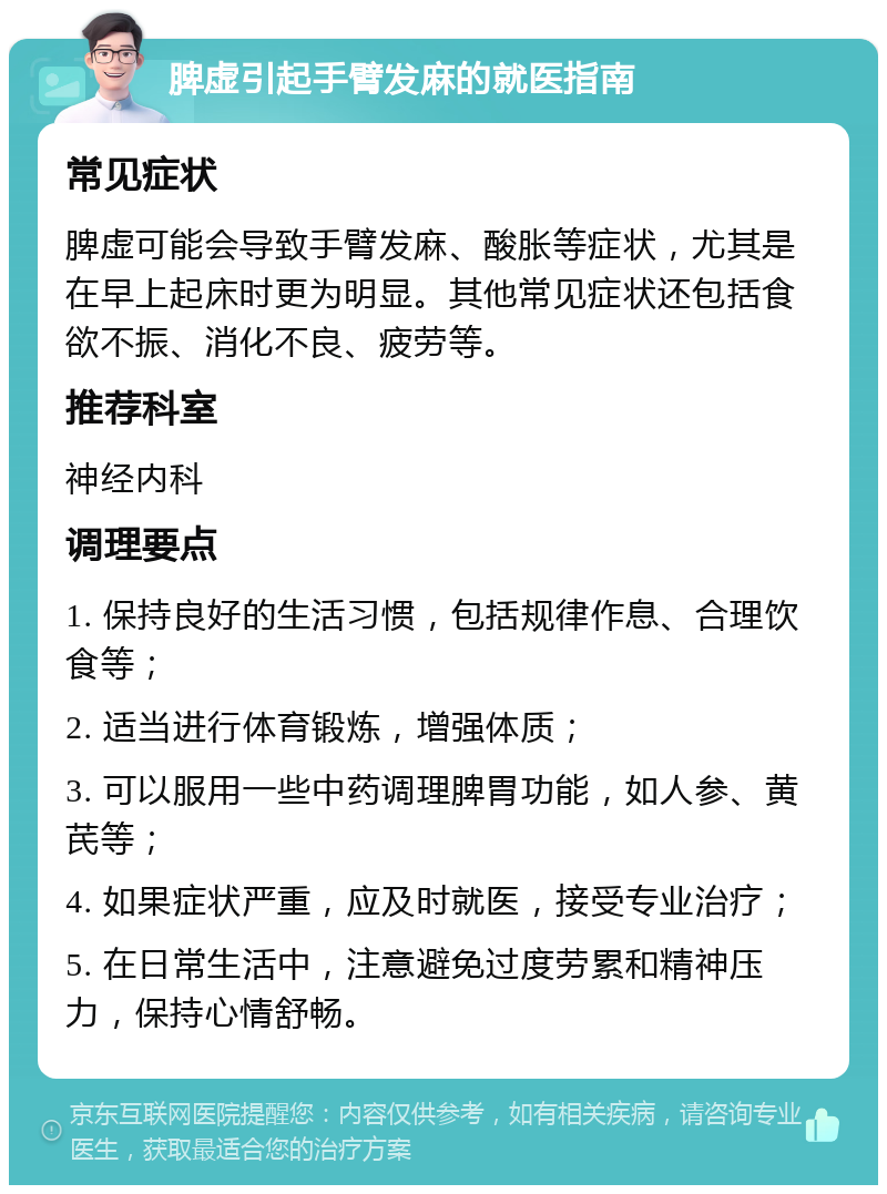 脾虚引起手臂发麻的就医指南 常见症状 脾虚可能会导致手臂发麻、酸胀等症状，尤其是在早上起床时更为明显。其他常见症状还包括食欲不振、消化不良、疲劳等。 推荐科室 神经内科 调理要点 1. 保持良好的生活习惯，包括规律作息、合理饮食等； 2. 适当进行体育锻炼，增强体质； 3. 可以服用一些中药调理脾胃功能，如人参、黄芪等； 4. 如果症状严重，应及时就医，接受专业治疗； 5. 在日常生活中，注意避免过度劳累和精神压力，保持心情舒畅。